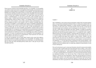 Aristóteles Metafísica                                                                        Aristóteles Metafísica

Puesto que los contrarios tienen alteridad específica, y lo corruptible y lo incorruptible                                             K
son contrarios (pues la privación es una impotencia determinada), necesariamente serán                                              LIBRO XI
diferentes en cuanto al género lo corruptible y lo incorruptible. Pero hasta ahora hemos
hablado de los nombres universales mismos, de suerte que puede parecer que no hay
necesariamente alteridad específica entre cualquier ente corruptible y otro incorruptible,
como no la hay entre cualquier ente blanco y otro negro (pues cabe que lo sea el
mismo, y simultáneamente, si es uno de los universales, como el hombre puede ser
blanco o negro, y también uno de los particulares; pues el mismo individuo, aunque no
simultáneamente, puede ser blanco y negro, y, sin embargo, blanco es lo contrario de         Capítulo 1
negro). Pero, de los contrarios, unos se dan en algunos entes accidentalmente, como
los que acabamos de decir y otros muchos; otros, en cambio, no pueden darse así,             Que la Sabiduría es una ciencia acerca de principios resulta claro de nuestra primera
entre ellos lo corruptible y lo incorruptible, pues nada es corruptible accidentalmente;     parte, en la cual hemos planteado problemas frente a lo dicho por los demás sobre los
lo accidental, en efecto, puede no estar presente, mientras que la corruptibilidad es uno    principios. Pero alguien podría preguntar si se debe concebir la Sabiduría como una
de los atributos que, en las cosas en que se dan, se dan necesariamente; de lo               sola ciencia o como varias; pues, si se ha de concebir como una sola, es cierto que una
contrario, una misma cosa sería corruptible e incorruptible, si puede no darse en ella la    sola trata siempre de los contrarios; pero los principios no son contrarios. Y, si no es
corruptibilidad. Por consiguiente, la corruptibilidad será necesariamente la substancia      una sola, ¿cuáles deben ser admitidas como tales? Además, el estudiar los principios
de cada una de las cosas corruptibles o estará necesariamente en su substancia. Y lo         demostrativos ¿es propio de una sola o de varias? Pues, si es propio de una sola, ¿por
mismo puede decirse también acerca de la incorruptibilidad; pues ambas son atributos         qué ha de serlo más de ésta que de cualquier otra? Y, si es propio de varias, ¿cuáles se
necesarios. Así, pues, en cuanto que una cosa es corruptible y otra incorruptible, y en      habrá de pensar que son éstas? Además, ¿tratará de todas las substancias, o no? Pues,
aquello según lo cual cada una lo es primariamente, tienen oposición; de suerte que          si no trata de todas, será difícil indicar de cuáles. Pero, si trata de todas una sola, no se
necesariamente serán diversas en género.                                                     ve cómo es posible que tenga varios objetos la misma ciencia. Además, ¿[es una
Es claro, por consiguiente, que no puede haber Especies tales como dicen algunos;            demostración] sólo acerca de las substancias, o también acerca de los accidentes?
pues habría también un hombre corruptible y otro incorruptible. Sin embargo, se dice         Pues, si hay una demostración al menos acerca de los accidentes, no la hay acerca de
que las Especies son específicamente idénticas a los individuos, y no sólo homónimas;        las substancias. Y, si la que trata de éstas es distinta de la que trata de aquéllos, ¿cuál
pero las cosas que tienen alteridad genérica distan entre sí más que las que tienen          es una y cuál la otra, y cuál de las dos es Sabiduría? Pues, en cuanto demostrativa, será
alteridad específica.                                                                        Sabiduría la de los accidentes; pero, en cuanto que estudia las cosas primeras, lo será
                                                                                             la de las substancias.

                                                                                             Pero no ha de pensarse que la ciencia que buscamos trata de las causas mencionadas
                                                                                             en la Física; pues ni puede tratar de la causa final (pues ésta es el Bien, y éste se da en
                                                                                             el dominio de la acción y en los entes en movimiento; y esto es lo primero que mueve
                                                                                             —pues es tal la índole del fin—; pero el primer Motor no existe en las cosas inmóviles).
                                                                                             Y, en suma, se puede plantear la cuestión de si la ciencia que ahora buscamos trata de
                                                                                             las substancias sensibles, o no, sino de otras. Pues, si trata de otras, tratará de las
                                                                                             Especies, o bien de las Cosas matemáticas. Ahora bien, que las Especies no existen es
                                                                                             evidente (pero, incluso si uno supone que existen, resulta difícil explicar por qué no
                                                                                             sucede con las demás cosas de las que hay Especies lo mismo que con las Cosas
                                                                                             matemáticas; me refiero a que ponen las Cosas matemáticas como intermedias entre las

                                          145                                                                                           146
 