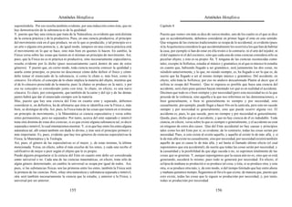 Aristóteles Metafísica                                                                         Aristóteles Metafísica

suponiéndola. Por eso resulta también evidente, por una inducción como ésta, que no           Capítulo 8
hay demostración de la substancia ni de la quididad.
Y, puesto que hay una ciencia que trata de la Naturaleza, es evidente que será distinta       Puesto que «ente» sin más se dice de varios modos, uno de los cuales es el que se dice
de la ciencia práctica y de la productiva. Pues, en una ciencia productiva, el principio      que es accidentalmente, debemos considerar en primer lugar el ente en este sentido.
del movimiento está en el que produce, no en lo que es producido, y tal principio es o        Que ninguna de las ciencias tradicionales se ocupa de lo accidental, es evidente (pues
un arte o alguna otra potencia; y, de igual modo, tampoco en una ciencia práctica está        ni la Arquitectura considera lo que accidentalmente les ocurrirá a los que han de habitar
el movimiento en lo que se hace, sino más bien en quienes lo hacen. En cambio, la             la casa, por ejemplo si han de estar en ella tristes o lo contrario; ni el arte del tejedor, ni
Física versa sobre las cosas que tienen en sí mismas un principio de movimiento. Así,         el del zapatero ni el del cocinero, sino que cada una de estas ciencias considera sólo su
pues, que la Física no es ni práctica ni productiva, sino necesariamente especulativa,        peculiar objeto, y éste es su propio fin. Y ninguna de las ciencias reconocidas como
resulta evidente por lo dicho (pues necesariamente caerá dentro de uno de estos               tales, excepto la Sofística, estudia al músico y gramático, ni al que es músico lo estudia
géneros). Y puesto que, en cierto modo, toda ciencia necesita conocer la quididad y           en cuanto que, habiendo llegado a ser gramático, será juntamente las dos cosas, no
usarla como principio, es preciso no desconocer cómo debe definir el físico y cómo            siéndolo anteriormente, y lo que, no siendo siempre, es, ha llegado a ser lo que es, de
debe tomar el enunciado de la substancia, si como lo chato o, más bien, como lo               suerte que ha llegado a ser al mismo tiempo músico y gramático. Del accidente, en
cóncavo. En efecto, el concepto de lo chato implica la materia del objeto, mientras que       efecto, sólo trata la Sofística; por eso no anduvo descaminado Platón al decir que el
el de lo cóncavo prescinde de la materia; pues la chatez se produce en la nariz, y por        sofista se ocupa del Noente). Que ni siquiera es posible que haya una ciencia del
eso su concepto es considerado junto con ésta; lo chato, en efecto, es una nariz              accidente, será claro para quienes hayan intentado ver qué es en realidad el accidente.
cóncava. Es claro, por consiguiente, que también de la carne y del ojo y de las demás         Decimos que todo es o bien siempre y por necesidad (pero esta necesidad no es la que
partes habrá que dar el enunciado siempre con la materia.                                     procede de la violencia, sino aquella a la que nos referimos en las demostraciones), o
Mas, puesto que hay una ciencia del Ente en cuanto ente y separado, debemos                   bien generalmente, o bien ni generalmente ni siempre y por necesidad, sino
considerar si, en definitiva, ha de afirmarse que ésta se identifica con la Física o, más     casualmente; por ejemplo, puede llegar a hacer frío en la canícula, pero esto no sucede
bien, se distingue de ella. Así, pues, la Física trata de las cosas que tienen en sí mismas   siempre y por necesidad ni generalmente, sino que puede ocurrir alguna vez. El
un principio de movimiento, y la Matemática es ciencia especulativa y versa sobre             accidente es, pues, lo que sucede, pero no siempre y por necesidad ni generalmente.
entes permanentes, pero no separados. Por tanto, acerca del ente separado e inmóvil           Queda, pues, dicho qué es el accidente, y que no hay ciencia de él es indudable. Toda
trata otra distinta de estas dos ciencias, si es que existe alguna substancia tal, es decir   ciencia, en efecto, versa sobre lo que es siempre o generalmente, y el accidente no está
separada e inmóvil, lo cual intentaremos mostrar. Y, si es que hay entre los entes alguna     en ninguno de estos dos casos. Que del Ente accidental no hay causas y principios
naturaleza tal, allí estará también sin duda lo divino, y éste será el principio primero y    tales como los del Ente por sí, es evidente; de lo contrario, todas las cosas serían por
más importante. Es, pues, evidente que hay tres géneros de ciencias especulativas:la          necesidad. Pues, si esto existe al existir aquello, y aquello al existir lo de más allá, y si
Física, la Matemática y la Teología.                                                          lo de más allá existe no casualmente, sino por necesidad, por necesidad existirá también
Así, pues, el género de las especulativas es el mejor, y, de estas mismas, la última          aquello de que es causa lo de más allá, y así hasta el llamado último efecto (el cual
mencionada. Versa, en efecto, sobre el más excelso de los entes, y cada una recibe el         suponíamos que era accidental); de suerte que todas las cosas serán por necesidad, y
calificativo de mejor o peor según el objeto que le es propio.                                la casualidad y la posibilidad de que algo suceda o no, se suprimen totalmente de las
Puede alguien preguntarse si la ciencia del Ente en cuanto ente debe ser considerada          cosas que se generan. Y, aunque supongamos que la causa aún no es, sino que se está
como universal o no. Cada una de las ciencias matemáticas, en efecto, trata sólo de           generando, sucederá lo mismo; pues todo se generará por necesidad. En efecto, el
algún género determinado; en cambio la universal se ocupa por igual de todos. Así,            eclipse de mañana se producirá si se produce tal cosa; y ésta, si se produce otra, y esta
pues, si las substancias físicas son las primeras entre los entes, también la Física será     otra, si se produce otra más; y, de este modo, si del tiempo limitado que hay entre ahora
la primera de las ciencias. Pero, si hay otra naturaleza y substancia separada e inmóvil,     y mañana quitamos tiempo, llegaremos al fin a lo que existe; de manera que, puesto que
otra será también necesariamente la ciencia que la estudie, y anterior a la Física, y         esto existe, todas las cosas que le siguen se producirán por necesidad, y, por tanto,
universal por ser anterior.                                                                   todas se producirán por necesidad.

                                          155                                                                                             156
 