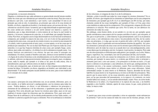 Aristóteles Metafísica                                                                        Aristóteles Metafísica

consiguiente, es necesario detenerse.                                                         de las relaciones, ni ninguna de éstas lo es de la substancia.
Digamos a continuación que cada substancia se genera desde otra del mismo nombre              Además, ¿cómo es posible que todas las cosas tengan los mismos elementos? No es
(tanto las cosas que son substancias por naturaleza como las otras). Pues las cosas se        posible, en efecto, que ninguno de los elementos se identifique con la cosa compuesta
producen o por arte, o por naturaleza, o por suerte, o por casualidad. El arte es un          de elementos, por ejemplo que la B o la A se identifiquen con BA (ni hay, por tanto,
principio que está en otro; la naturaleza, un principio que está en la cosa misma (el         elemento común de las cosas inteligibles, por ejemplo el Ente o el Uno, pues éstos
hombre, en efecto, engendra un hombre), y las demás causas, privaciones de éstas. Las         están también en cada uno de los compuestos). Por consiguiente, ninguno de ellos será
substancias son de tres clases: la materia, que es algo determinado en apariencia (pues       substancia ni relación. Pero tendrían que serlo. Por lo tanto, no son idénticos los
las cosas unidas por contacto y no por unión natural son materia y sujeto); la                elementos de todas las cosas.
naturaleza, que es algo determinado y cierta manera de ser hacia la cual tiende la            Sin embargo, como hemos dicho, en un sentido sí y en otro no; por ejemplo, quizá
materia; y la tercera, compuesta de estas dos, es la individual, por ejemplo Sócrates o       puede considerarse como especie de los cuerpos sensibles el calor y, por otra parte, el
Calias. Pues bien, en algunos casos el algo determinado no existe fuera de la substancia      frío, que es su privación, y, como materia, lo que primariamente y por sí es en potencia
compuesta, por ejemplo la especie de una casa, a no ser el arte (ni hay generación y          estas cosas; y son substancias estas cosas y las procedentes de ellas, de las cuales
corrupción de estas cosas, sino que de otro modo existen y no existen la casa inmaterial      ellas son principios, o si algo que sea uno se genera del calor y del frío, por ejemplo
y la salud y todo lo perteneciente al arte); pero, si existe aparte, es en las cosas que se   carne o hueso; pues lo generado será necesariamente distinto de aquéllos. Así, pues,
producen por naturaleza. Por eso no dijo mal Platón que son Especies todas las cosas          los elementos y principios de estas cosas son los mismos (pero diferentes los de cosas
naturales, si es que hay Especies distintas de estas cosas, por ejemplo fuego, carne,         diferentes); pero de todas las cosas no se puede decir así, sino analógicamente, como
cabeza; pues todas son materia, y la última lo es de la substancia en grado sumo. Las         si uno dijera que los principios son tres: la especie, la privación y la materia. Pero cada
causas motrices son anteriores a sus efectos; las que son como el concepto son                uno de estos principios es diferente para cada género; por ejemplo, en el color, blanco,
simultáneas. En efecto, cuando el hombre está sano, entonces existe también la salud,         negro y superficie; luz, oscuridad y aire son los principios del día y de la noche.
y la figura de la esfera broncínea se da simultáneamente con la esfera broncínea (pero        Mas, puesto que no sólo son causas las inmanentes en el efecto, sino también otras
si, además, subsiste o no algo posteriormente, habrá que investigarlo; pues, en algunas       externas, por ejemplo la causa motriz, es evidente que difieren entre sí principio y
cosas, nada lo impide, por ejemplo si el alma es tal; pero no toda entera, sino el            elemento, pero uno y otro son causas, y los principios se dividen en éstos, y lo que
entendimiento, pues que subsista entera sin duda es imposible).                               mueve o detiene es un principio y una substancia, de suerte que, analógicamente, los
Es claro, por consiguiente, que, al menos por esto, no hay ninguna necesidad de que           elementos son tres, y las causas y principios, cuatro. Pero son diferentes en cosas
existan las Ideas. Un hombre, en efecto, engendra a un hombre, uno individual a uno           diferentes, y la primera causa motriz es diferente para cosas diferentes. Salud,
determinado. Y de modo semejante sucede también en las artes, pues el arte medicinal          enfermedad, cuerpo: la causa motriz es la Medicina. Especie, desorden de tal clase,
es el concepto de la salud.                                                                   ladrillos: la causa motriz es la Arquitectura [y en éstos se dividen los principios]. Mas,
                                                                                              puesto que la causa motriz, en las cosas naturales, para un hombre es otro hombre,
Capítulo 4                                                                                    pero, en las que proceden del pensamiento, es la especie o lo contrario, en cierto
                                                                                              sentido habrá tres causas, y, en un sentido determinado, cuatro. Pues, en cierto modo,
Las causas y principios de cosas diferentes son, en un sentido, diferentes; pero, en          la Medicina es la salud, y la Arquitectura es la especie de una casa, y un hombre
otro sentido, si se habla universal y analógicamente, son los mismos para todas las           engendra a otro hombre. Además, aparte de estas causas, la que, como primera de
cosas. Podría dudarse, en efecto, si son diferentes o idénticos los principios y              todas, lo mueve todo.
elementos de las substancias y de las relaciones, e igualmente para cada una de las
categorías. Pero sería absurdo que fuesen los mismos para todas; pues en tal caso             Capítulo 5
tendrían el mismo origen las relaciones que las substancias. Pero ¿qué sería esto?.
Porque fuera de la substancia y de los demás predicamentos no hay nada común, y el            Y, puesto que unas cosas existen separadas y otras no separadas, serán substancias
elemento es anterior a aquello de lo que es elemento. Pero ni la substancia es elemento       las primeras. Y por eso las causas de todas las cosas son las mismas, porque, sin las

                                          167                                                                                           168
 