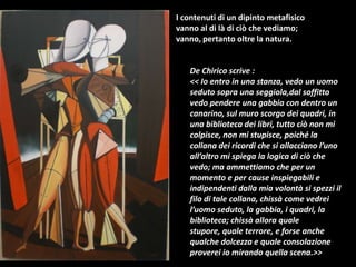 I contenuti di un dipinto metafisico
vanno al di là di ciò che vediamo;
vanno, pertanto oltre la natura.
De Chirico scrive :
<< Io entro in una stanza, vedo un uomo
seduto sopra una seggiola,dal soffitto
vedo pendere una gabbia con dentro un
canarino, sul muro scorgo dei quadri, in
una biblioteca dei libri, tutto ciò non mi
colpisce, non mi stupisce, poiché la
collana dei ricordi che si allacciano l’uno
all’altro mi spiega la logica di ciò che
vedo; ma ammettiamo che per un
momento e per cause inspiegabili e
indipendenti dalla mia volontà si spezzi il
filo di tale collana, chissà come vedrei
l’uomo seduto, la gabbia, i quadri, la
biblioteca; chissà allora quale
stupore, quale terrore, e forse anche
qualche dolcezza e quale consolazione
proverei io mirando quella scena.>>
 
