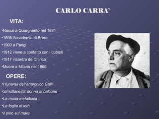 CARLO CARRA’
VITA:
•Nasce a Quargnento nel 1881
•1895 Accademia di Brera
•1900 a Parigi
•1912 viene a contatto con i cubisti
•1917 incontra de Chirico
•Muore a Milano nel 1966
OPERE:
•I funerali dell’anarchico Galli
•Simultaneità: donna al balcone
•La musa metafisica
•Le foglie di loth
•il pino sul mare
 
