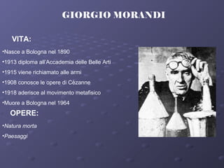 GIORGIO MORANDI
VITA:
•Nasce a Bologna nel 1890
•1913 diploma all’Accademia delle Belle Arti
•1915 viene richiamato alle armi
•1908 conosce le opere di Cèzanne
•1918 aderisce al movimento metafisico
•Muore a Bologna nel 1964
OPERE:
•Natura morta
•Paesaggi
 
