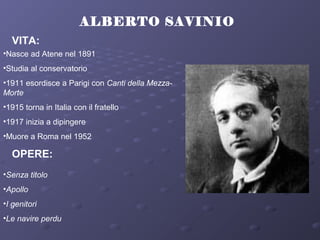 ALBERTO SAVINIO
VITA:
•Nasce ad Atene nel 1891
•Studia al conservatorio
•1911 esordisce a Parigi con Canti della Mezza-
Morte
•1915 torna in Italia con il fratello
•1917 inizia a dipingere
•Muore a Roma nel 1952
OPERE:
•Senza titolo
•Apollo
•I genitori
•Le navire perdu
 