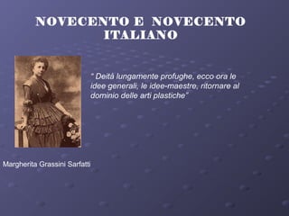 NOVECENTO E NOVECENTO
ITALIANO
Margherita Grassini Sarfatti
“ Deità lungamente profughe, ecco ora le
idee generali, le idee-maestre, ritornare al
dominio delle arti plastiche”
 