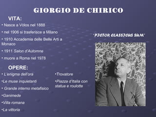 GIORGIO DE CHIRICO
VITA:
• Nasce a Vòlos nel 1888
• nel 1906 si trasferisce a Milano
• 1910 Accademia delle Belle Arti a
Monaco
• 1911 Salon d’Automne
• muore a Roma nel 1978
OPERE:
• L’enigma dell’ora
•Le muse inquietanti
• Grande interno metafisico
•Ganimede
•Villa romana
•La vittoria
•Trovatore
•Piazza d’Italia con
statua e roulotte
“PICTOR CLASSICUS SUM”
 
