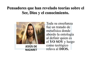 Pensadores que han revelado teorías sobre el
Ser, Dios y el conocimiento.
JESÚS DE
NAZARET
Toda su enseñanza
fue un tratado de
metafísica donde
abordo la ontología
al definir quien es
el YO SOY y luego
como teológico
relava al DIOS.
 