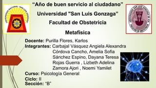 “Año de buen servicio al ciudadano”
Universidad "San Luis Gonzaga”
Facultad de Obstetricia
Metafísica
Docente: Purilla Flores, Karlos
Integrantes: Carbajal Vásquez Angiela Alexandra
Córdova Cancho, Amelia Sofia
Sánchez Espino, Dayana Teresa
Rojas Guerra , Lizbeth Adelina
Zamora Ajori , Noemi Yamilet
Curso: Psicología General
Ciclo: II
Sección: “B”
 