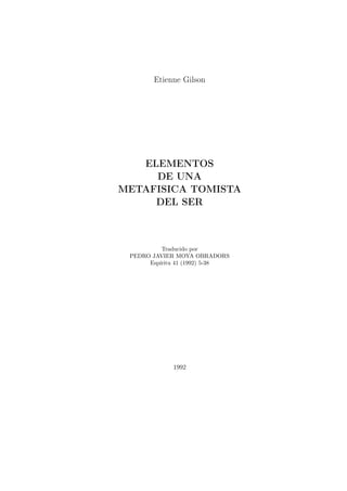 Etienne Gilson




   ELEMENTOS
     DE UNA
METAFISICA TOMISTA
     DEL SER



          Traducido por
 PEDRO JAVIER MOYA OBRADORS
      Espíritu 41 (1992) 5-38




             1992
 