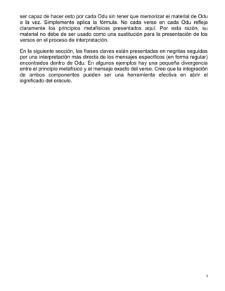 ser capaz de hacer esto por cada Odu sin tener que memorizar el material de Odu
a la vez. Simplemente aplica la fórmula. No cada verso en cada Odu refleja
claramente los principios metafísicos presentados aquí. Por esta razón, su
material no debe de ser usado como una sustitución para la presentación de los
versos en el proceso de interpretación.
En la siguiente sección, las frases claves están presentadas en negritas seguidas
por una interpretación más directa de los mensajes específicos (en forma regular)
encontrados dentro de Odu. En algunos ejemplos hay una pequeña divergencia
entre el principio metafísico y el mensaje exacto del verso. Creo que la integración
de ambos componentes pueden ser una herramienta efectiva en abrir el
significado del oráculo.
9
 