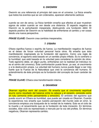 6. OWONRIN
Owonrin es una referencia al principio del caos en el universo. La física enseña
que todos los eventos que se ven ordenados, aparecen altamente caóticos
cuando se ven de cerca. La física también enseña que efectos al azar muestran
signos de orden cuando se ven desde una distancia. El aspecto negativo de
Owonrin es la perturbación inesperada, destruyendo una fundación débil. El
aspecto positivo de Owonrin es la habilidad de enfrentarse al cambio y ver cosas
desde una nueva perspectiva.
FRASE CLAVE: Owonrin crea cambios inesperados.
7. O'BARA
O'bara significa fuerza o espíritu de fuerza. La manifestación negativa de fuerza
es el deseo de forzar voluntad personal hacia otros. Ifá enseña que ésta
manifestación inapropiada es la fundación del egoísmo. Como una regla de
conciencia, el egoísmo está basado en un sentido propio inflado. Es lo contrario a
la humildad, que está basada en la voluntad para considerar la opinión de otros.
Todo egoísmo debe, en algún punto, enfrentarse con la realidad (el individuo no
es el centro del universo). Ésta confrontación puede llevar, ya sea, al crecimiento
o a la destrucción propia. La voluntad del humano nunca puede llegar a ser más
fuerte que la Fuerza de la Naturaleza que creó la conciencia del humano. El
entendimiento de éste principio es la fundación del concepto de buen carácter de
Ifá.
FRASE CLAVE: O'bara crea transformación interna.
8. OKANRAN
Okanran significa venir del corazón. Ifá enseña que el crecimiento espiritual
ocurre como resultado del balance entre la cabeza y el corazón, conocido como
ori tutu (armonía entre pensamiento y emoción). El antídoto del egoísmo que
puede ocurrir en O'bara es humildad, que puede ser creada en Okanran. Cuando
la experiencia nos enseña que nuestra percepción del mundo está en error, la
conciencia empieza una búsqueda de la verdad de la materia. Esto es el ciclo de
la muerte y el renacimiento que es la fundación de toda iniciación. En términos
sociales, éste ciclo es representado a menudo por la voz del profeta. En términos
negativos, Okanran representa cambio.
3
 