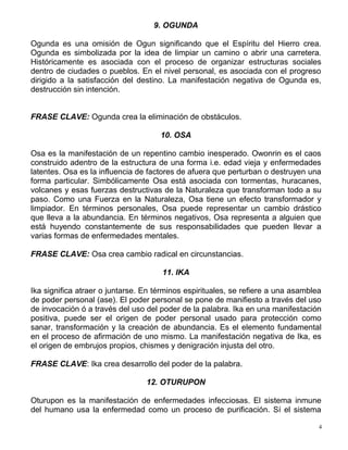 9. OGUNDA
Ogunda es una omisión de Ogun significando que el Espíritu del Hierro crea.
Ogunda es simbolizada por la idea de limpiar un camino o abrir una carretera.
Históricamente es asociada con el proceso de organizar estructuras sociales
dentro de ciudades o pueblos. En el nivel personal, es asociada con el progreso
dirigido a la satisfacción del destino. La manifestación negativa de Ogunda es,
destrucción sin intención.
FRASE CLAVE: Ogunda crea la eliminación de obstáculos.
10. OSA
Osa es la manifestación de un repentino cambio inesperado. Owonrin es el caos
construido adentro de la estructura de una forma i.e. edad vieja y enfermedades
latentes. Osa es la influencia de factores de afuera que perturban o destruyen una
forma particular. Simbólicamente Osa está asociada con tormentas, huracanes,
volcanes y esas fuerzas destructivas de la Naturaleza que transforman todo a su
paso. Como una Fuerza en la Naturaleza, Osa tiene un efecto transformador y
limpiador. En términos personales, Osa puede representar un cambio drástico
que lleva a la abundancia. En términos negativos, Osa representa a alguien que
está huyendo constantemente de sus responsabilidades que pueden llevar a
varias formas de enfermedades mentales.
FRASE CLAVE: Osa crea cambio radical en circunstancias.
11. IKA
Ika significa atraer o juntarse. En términos espirituales, se refiere a una asamblea
de poder personal (ase). El poder personal se pone de manifiesto a través del uso
de invocación ó a través del uso del poder de la palabra. Ika en una manifestación
positiva, puede ser el origen de poder personal usado para protección como
sanar, transformación y la creación de abundancia. Es el elemento fundamental
en el proceso de afirmación de uno mismo. La manifestación negativa de Ika, es
el origen de embrujos propios, chismes y denigración injusta del otro.
FRASE CLAVE: Ika crea desarrollo del poder de la palabra.
12. OTURUPON
Oturupon es la manifestación de enfermedades infecciosas. El sistema inmune
del humano usa la enfermedad como un proceso de purificación. Sí el sistema
4
 