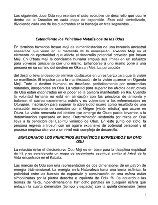 Los siguientes doce Odu representan el ciclo evolutivo de desarrollo que ocurre
dentro de la Creación en cada etapa de expansión. Esto está simbolizado,
dividiendo cada uno de los cuadrantes en la bandeja en tres segmentos. .
Entendiendo los Principios Metafísicos de los Odus
En términos humanos Irosun Meji es la manifestación de una herencia ancestral
específica que viene en el momento de la concepción. Owonrin Meji es el
elemento de oportunidad que afecta el desarrollo potencial proveído por Irosun
Meji. En O'bara Meji la conciencia humana empuja sus límites en un esfuerzo
para volverse consciente con uno mismo. Entenderse a uno mismo pone a una
persona en su camino del destino en Okanran Meji. La percepción
del destino lleva al deseo de eliminar obstáculos en un esfuerzo para que la visión
se manifieste. El impulso para la manifestación de la visión aparece en Ogunda
Meji. Todo el destino humano es desafiado periódicamente por ocurrencias
naturales, inesperadas en Osa. La voluntad para superar los efectos destructivos
de Osa están encontrados en el poder de la palabra manifestada en Ika. Cuando
la voluntad humana no está en alineación con los principios de armonía y
balance, el cuerpo experimenta estrés y es vulnerable a las enfermedades en
Oturupón. Inspiración para superar la adversidad ocurre como resultado de una
sensación renovante de conexión con el Origen (visión mística) que ocurre en
Otura. La visión renovada del destino que emerge de Otura puede llevarnos a la
determinación expresada en Irete. Determinación sostenida por rezos en Ose
lleva a la bendición del Espíritu viniendo de Ofun. En éste punto del ciclo, la
persona regresa a Irosun con un agarre expansivo de potencial personal y el
proceso empieza otra vez a un nivel más complejo de desarrollo.
EXPLORANDO LOS PRINCIPIOS METAFÍSICOS EXPRESADOS EN OMO
ODU
La relación entre el dieciseisavo Odu Meji es en base para la disciplina espiritual
de Ifá y es considerada un mapa de crecimiento espiritual similar al Árbol de la
Vida encontrado en el Kabala.
Las marcas de Odu son una representación de dos dimensiones de un patrón de
energía tridimensional. La energía en la Naturaleza toma una forma esférica, la
polaridad entre las fuerzas de expansión y construcción en una esfera están
simbolizadas por la pierna derecha e izquierda de Odu Ifá. De acuerdo a las
teorías de física, hiper-dimensional hay ocho portales en cualquier esfera que
enlazan la cuarta dimensión (tiempo y espacio) con la quinta dimensión (reino
7
 