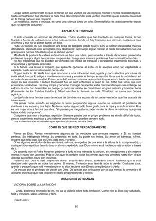 Lo que debes comprender es que el mundo en que vivimos es un concepto mental y no una realidad objetiva.
Cada demostración que efectúes te hace más fácil comprender esta verdad, mientras que el estudio intelectual
no te brinda nada en ese respecto.
  La metafísica, como la música, es tanto una ciencia como un arte. En metafísica es absolutamente exacto
que “se aprende actuando”.

                                           EXPLOTA TU TROPIEZO

  El éxito consiste en dominar las dificultades. Todos aquellos que han triunfado en cualquier forma, lo han
logrado a fuerza de sobreponerse a los inconvenientes. Donde no hay tropiezos que eliminar, cualquiera llega
a término y eso no se puede llamar un éxito.
  Hubo un tiempo en que establecer una línea de telégrafo desde Nueva York a Boston presentaba muchas
dificultades. Después esto se lograba muy fácilmente; pero luego lograr colocar el cable transatlántico fue una
gran proeza por las dificultades que se debían vencer.
  Más tarde la postura de cables submarinos se hizo una rutina, pero el radio a través del océano presentaba
problemas que por algún tiempo eran insuperables. Luego esos mismos problemas fueron resueltos también.
  No hay problemas que no puedan ser vencidos por medio de tranquilo y persistente tratamiento espiritual, y
una juiciosa y apropiada actividad.
  Si tu tienes una lesión o tropiezo que aparente oponerse al éxito, no la aceptes como tal; capitalízala o
explótala, úsala como instrumento de tu éxito.
  El gran autor H. G. Wells tuvo que renunciar a una colocación mal pagada y poco atractiva por causa de
mala salud, lo cual lo obligó a mantenerse en casa y emplear el tiempo en escribir libros que lo convirtieron en
un autor de renombre mundial. Edison se volvió sordo como una tapia y decidió que esto lo haría concentrarse
mejor en sus inventos. Teodoro Roosevelt fue un niño enfermizo a quien le fue dicho que tenía que vivir
encerrado cuidándose. Era muy miope y nervioso. En lugar de aceptar estas recomendaciones sin embargo, se
esforzó mucho por desarrollar su cuerpo, y como es sabido se convirtió en el gran cazador y hombre fuerte
(Presidente de los Estados Unidos ). Gilbert escribió su famosa zarzuela “Pinafora”, en cama con dolores
agónicos.
  La dueña de una famosa casa de modas de Londres era esposa de un pobre vendedor que fue atacada de
tuberculosis.
  Ella jamás había entrado en negocios ni tenía preparación alguna cuando se enfrentó al problema de
mantener a su esposo y dos hijos. No tenía capital alguno, sólo buen gusto para la ropa y fe en la oración. Hoy
es una mujer rica y famosa que dice: “Yo pensé que me gustaría poder vender la clase de vestidos que jamás
había podido comprarme”.
  Cualquiera que sea tu tropiezo, explótalo. Siempre parece que el propio problema es el más difícil de todos,
pero el tratamiento espiritual y una valiente determinación pueden vencerlo todo.
  Los problemas son las señales que apuntan el camino hacia a Dios.

                                CÓMO ES QUE SE REZA VERDADERAMENTE

  Piensa en Dios. Revisa mentalmente algunas de las verdades que conoces respecto a Él: su bondad
perfecta. Su inteligencia infinita. Su presencia en todo. Su poder sin limites. Su amor sin barreras. Afirma,
reclama que todo eso, que es Dios, está en ti, y créelo.
  O lee algunos versículos de las escrituras, salmos, evangelios (lo que esté a la altura de tu comprensión), o
cualquier libro espiritual favorito tuyo y afirma creyéndolo que Dios mismo está haciendo esta oración a través
de ti.
  De acuerdo con el Padre Nuestro, perdona a todo el que necesite tu perdón, sin excepciones y sin reserva
mental, y hazlo con voluntad. Pide a Dios que te perdone todos los errores que has cometido hasta hoy, di que
aceptas su perdón, hazlo con voluntad.
  Reclama que Dios te está inspirando ahora, enseñándote ahora, sanándote ahora. Reclama que te está
dando el más grande de todos los dones. El mismo. Teniendo esto tendrás todo lo demás. Cualquier cosa,
grande o pequeña que esté molestando en tu vida, reclama que Él está arreglándola y créelo.
  Da gracias por el privilegio de visitar con Dios. Da gracias por anticipado por la paz mental, la armonía y el
adelanto espiritual que esta oración te estará proporcionando y créelo.

                                          ORACIONES COTIDIANAS

  VICTORIA SOBRE LA LIMITACIÓN

     Cristo, poderoso en medio de mi, me da la victoria sobre toda limitación. Como hijo de Dios soy saludable,
feliz y próspero, sabio, amoroso y libre.

  (Silent Unity)

                                                      10
 