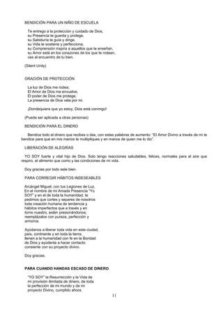BENDICIÓN PARA UN NIÑO DE ESCUELA

   Te entrego a la protección y cuidado de Dios,
   su Presencia te guarda y protege,
   su Sabiduría te guía y dirige,
   su Vida te sostiene y perfecciona,
   su Comprensión inspira a aquellos que te enseñan,
   su Amor está en los corazones de los que te rodean,
   vas al encuentro de tu bien.

 (Silent Unity)


 ORACIÓN DE PROTECCIÓN

   La luz de Dios me rodea;
   El Amor de Dios me envuelve,
   El poder de Dios me protege;
   La presencia de Dios vela por mi.

   ¡Dondequiera que yo estoy, Dios está conmigo!

 (Puede ser aplicada a otras personas)

 BENDICIÓN PARA EL DINERO

   Bendice todo el dinero que recibes o das, con estas palabras de aumento: “El Amor Divino a través de mi te
bendice para que en mis manos te multipliques y en manos de quien me lo dio”.

 LIBERACIÓN DE ALEGRÍAS

  YO SOY fuerte y vital hijo de Dios. Solo tengo reacciones saludables, felices, normales para el aire que
respiro, el alimento que como y las condiciones de mi vida.

 Doy gracias por todo este bien.

 PARA CORREGIR HÁBITOS INDESEABLES

 Arcángel Miguel, con tus Legiones de Luz,
 En el nombre de mi Amada Presencia “Yo
 SOY” y en el de toda la humanidad, te
 pedimos que cortes y separes de nosotros
 toda creación humana de tendencia y
 hábitos imperfectos que a través y en
 torno nuestro, estén presionándonos;
 reemplázalos con pureza, perfección y
 armonía.

 Ayúdanos a liberar toda vida en esta ciudad,
 país, continente y en toda la tierra;
 llenen a la humanidad con fe en la Bondad
 de Dios y ayúdenla a hacer contacto
 consiente con su proyecto divino.

 Doy gracias.


 PARA CUANDO HANDAS ESCASO DE DINERO

   “YO SOY” la Resurrección y la Vida de
   mi provisión ilimitada de dinero, de toda
   la perfección de mi mundo y de mi
   proyecto Divino, cumplido ahora.
                                                     11
 