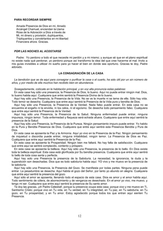 PARA RECORDAR SIEMPRE

   Amada Presencia de Dios en mi, Amado
   Arcángel Chamuel, enciendan la Llama
   Rosa de la Adoración a Dios a través de
   Mi, mi dinero y provisión; duplíquenlos,
   Triplíquenlos y conviértanlos en mi libertad
   Financiera ahora. Gracias.


  POR LAS NOCHES AL ACOSTARSE

   Padre: Yo perdono a todo el que necesite mi perdón y a mi mismo; y aunque sé que en el plano espiritual
no existe nada qué perdonar, yo perdono porque así transformo la idea del que cree hacerme el mal. Invito a
mis guías invisibles a utilizar mi sueño para yo hacer el bien en donde sea oportuno. Gracias te doy, Padre
adorado.

                                       LA CONSAGRACIÓN DE LA CASA

  La bendición que se da aquí para consagrar o purificar la casa o el cuarto, ha sido útil por un sin número de
años, y por medio de ella muchos han recibido bien en abundancia.

  Sosegadamente, colócate en la habitación principal, y en voz alta pronuncia estas palabras:
  En esta casa hay sólo una presencia, la Presencia de Dios, lo bueno. Aquí no puede entrar ningún mal. Dios,
lo bueno habita aquí. Cualquiera que entre sentirá la Presencia Divina de lo bueno.
  Aquí hay sólo una Presencia, la Presencia de la Vida. No se ve la muerte ni se teme de ella. Sólo hay vida.
Todo temor se desecha. Cualquiera que entre aquí sentirá la Presencia de la Vida pura y bendita de Dios.
  Aquí hay sólo una Presencia, la Presencia de la Verdad. Nada falso puede entrar. En esta casa no se
encuentra el engaño ni la envidia, ni los celos, ni el egoísmo. Se desecha todo pensamiento falso. Cualquiera
que entre aquí sentirá la Presencia de la Verdad.
  Aquí hay sólo una Presencia, la Presencia de la Salud. Ninguna enfermedad puede entrar, ninguna
impureza, ningún temor. Toda enfermedad y flaqueza será echada afuera. Cualquiera que entre aquí sentirá la
presencia de la Salud.
  Aquí hay sólo una Presencia, la Presencia de la Pureza. Ningún pensamiento impuro puede entrar. Yo habito
en la Pura y Bendita Presencia de Dios. Cualquiera que entre aquí sentirá esta Presencia Bendita y Pura de
Dios.
  En esta casa se aposenta la Paz y la Armonía. Aquí yo vivo en la Presencia de la Paz. Ningún pensamiento
de inquietud o discordia puede entrar, ninguna irritabilidad, ningún temor. La Presencia de Dios es Paz.
Cualquiera que entre aquí sentirá la Presencia de la Paz.
  En esta casa se aposenta la Prosperidad. Ningún bien me faltará. No hay falta de satisfacción. Cualquiera
que entre aquí se sentirá complacido, contento y próspero.
  En esta casa se aposenta la belleza. Aquí hay sólo una Presencia, la presencia de lo bello. En Dios existe
toda la belleza espiritual. Esta casa está glorificada por Su bendita presencia. Cualquiera que entre aquí sentirá
lo bello de toda cosa santa y perfecta.
  Aquí hay solo una Presencia la presencia de la Sabiduría. La necesidad, la ignorancia, la duda y la
superstición son desechadas. Dios que es todo sabiduría habita aquí. YO vivo y me muevo en la presencia de
la sabiduría.
  Aquí hay sólo una Presencia, la Presencia del Gozo. Se manifiesta por todas partes. Ninguna pena puede
entrar. La pesadumbre se desecha. Aquí habita el gozo del Señor, por tanto yo abundo en alegría. Cualquiera
que entre aquí sentirá la presencia del gozo.
  Aquí sólo el amor se aposenta, llenando todo el espacio de esta casa. Dios es amor y el amor habita aquí.
Todo sentimiento de cólera, de aborrecimiento y de venganza es desechado. En el amor yo vivo, me muevo, y
tengo mi ser. Cualquiera que entre aquí sentirá la presencia de Su santo amor.
  Te doy las gracias, ¡oh Padre Celestial!, porque tu presencia ocupa esta casa; porque vivo y me muevo en Ti,
Santísimo Cristo; porque vivo en Tu vida, en Tu verdad, en Tu integridad, en Tu paz, en Tu sabiduría, en Tu
gozo, en Tu prosperidad, y en Tu amor. Estoy agradecido porque todos los que entran aquí sienten Tu
Presencia.




                                                       12
 