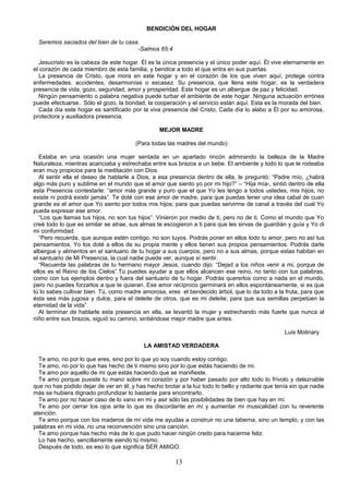 BENDICIÓN DEL HOGAR

  Seremos saciados del bien de tu casa.
                                      -Salmos 65:4

  Jesucristo es la cabeza de este hogar. Él es la única presencia y el único poder aquí. Él vive eternamente en
el corazón de cada miembro de esta familia, y bendice a todo el que entra en sus puertas.
  La presencia de Cristo, que mora en este hogar y en el corazón de los que viven aquí, protege contra
enfermedades, accidentes, desarmonías o escasez. Su presencia, que llena este hogar, es la verdadera
presencia de vida, gozo, seguridad, amor y prosperidad. Este hogar es un albergue de paz y felicidad.
  Ningún pensamiento o palabra negativa puede turbar el ambiente de este hogar. Ninguna actuación errónea
puede efectuarse.. Sólo el gozo, la bondad, la cooperación y el servicio están aquí. Esta es la morada del bien.
  Cada día este hogar es santificado por la viva presencia del Cristo. Cada día lo alabo a Él por su amorosa,
protectora y auxiliadora presencia.

                                                 MEJOR MADRE

                                        (Para todas las madres del mundo)

   Estaba en una ocasión una mujer sentada en un apartado rincón admirando la belleza de la Madre
Naturaleza, mientras acariciaba y estrechaba entre sus brazos a un bebe. El ambiente y todo lo que le rodeaba
eran muy propicios para la meditación con Dios.
   Al sentir ella el deseo de hablarle a Dios, a esa presencia dentro de ella, le preguntó: “Padre mío, ¿habrá
algo más puro y sublime en el mundo que el amor que siento yo por mi hijo?” – “Hija mía-, sintió dentro de ella
esta Presencia contestarle: “amor más grande y puro que el que Yo les tengo a todos ustedes, mis hijos, no
existe ni podrá existir jamás”. Te doté con ese amor de madre, para que puedas tener una idea cabal de cuan
grande es el amor que Yo siento por todos mis hijos; para que puedas servirme de canal a través del cual Yo
pueda expresar ese amor.
   “Los que llamas tus hijos, no son tus hijos”. Vinieron por medio de ti, pero no de ti. Como el mundo que Yo
creé todo lo que es similar se atrae, sus almas te escogieron a ti para que les sirvas de guardián y guía y Yo di
mi conformidad.
   “Pero recuerda, que aunque estén contigo, no son tuyos. Podrás poner en ellos todo tu amor, pero no así tus
pensamientos. Yo los doté a ellos de su propia mente y ellos tienen sus propios pensamientos. Podrás darle
albergue y alimentos en el santuario de tu hogar a sus cuerpos, pero no a sus almas, porque estas habitan en
el santuario de Mi Presencia, la cual nadie puede ver, aunque sí sentir.
   “Recuerda las palabras de tu hermano mayor Jesús, cuando dijo: “Dejad a los niños venir a mi, porque de
ellos es el Reino de los Cielos”.Tú puedes ayudar a que ellos alcancen ese reino, no tanto con tus palabras,
como con tus ejemplos dentro y fuera del santuario de tu hogar. Podrás quererlos como a nada en el mundo,
pero no puedes forzarlos a que te quieran. Ese amor recíproco germinará en ellos espontáneamente, si es que
tú lo sabes cultivar bien. Tú, como madre amorosa, eres el bendecido árbol, que lo da todo a la fruta, para que
ésta sea más jugosa y dulce, para el deleite de otros, que es mi deleite; para que sus semillas perpetúen la
eternidad de la vida”.
   Al terminar de hablarle esta presencia en ella, se levantó la mujer y estrechando más fuerte que nunca al
niño entre sus brazos, siguió su camino, sintiéndose mejor madre que antes.

                                                                                                  Luis Molinary

                                           LA AMISTAD VERDADERA

  Te amo, no por lo que eres, sino por lo que yo soy cuando estoy contigo.
  Te amo, no por lo que has hecho de ti mismo sino por lo que estás haciendo de mi.
  Te amo por aquello de mi que estás haciendo que se manifieste.
  Te amo porque pusiste tu mano sobre mi corazón y por haber pasado por alto todo lo frívolo y deleznable
que no has podido dejar de ver en él; y has hecho brotar a la luz todo lo bello y radiante que tenía sin que nadie
más se hubiera dignado profundizar lo bastante para encontrarlo.
  Te amo por no hacer caso de lo vano en mi y asir sólo las posibilidades de bien que hay en mí.
  Te amo por cerrar los ojos ante lo que es discordante en mí y aumentar mi musicalidad con tu reverente
atención.
  Te amo porque con los maderos de mi vida me ayudas a construir no una taberna, sino un templo, y con las
palabras en mi vida, no una reconvención sino una canción.
  Te amo porque has hecho más de lo que pudo hacer ningún credo para hacerme feliz.
  Lo has hecho, sencillamente siendo tú mismo.
  Después de todo, es eso lo que significa SER AMIGO.

                                                       13
 