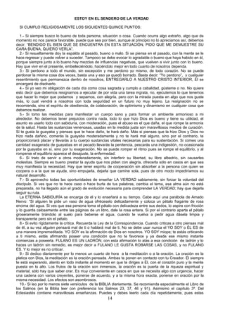 ESTOY EN EL SENDERO DE LA VERDAD

  SI CUMPLO RELIGIOSAMENTE LOS SIGUIENTES QUINCE PUNTOS:

   1.- Si siempre busco lo bueno de toda persona, situación o cosa. Cuando ocurra algo extraño, algo que de
momento no nos parece favorable, puede que sea por bien, aunque al principio no lo apreciamos así, debemos
decir: “BENDIGO EL BIEN QUE SE ENCUENTRA EN ESTA SITUACIÓN, PIDO QUE ME DEMUESTRE SU
CARA BUENA, QUIERO VERLA”.
   2.- Si resueltamente doy la espalda al pasado, bueno o malo. Si se piensa en el pasado, con la mente se le
hace regresar y puede volver a suceder. Tampoco se debe evocar lo agradable o bueno que haya habido en él,
porque siempre junto a lo bueno hay mezclas de influencias negativas, que vuelven a vivir junto con lo bueno.
Hay que vivir en el presente, embelleciéndolo, haciéndolo mejor en todo cuanto de nosotros dependa.
   3.- Si perdono a todo el mundo, sin excepción y me perdono yo mismo, de todo corazón. No se puede
perdonar la misma cosa dos veces, basta una y eso ya quedó borrado. Basta decir: “Yo perdono”, y cualquier
resentimiento que permanezca dentro de nosotros, ENTREGARLO A NUESTRO CRISTO INTERIOR, Él se
encargará de disolverlo.
   4.- Si yo veo mi obligación de cada día como cosa sagrada y cumplo a cabalidad, gústeme o no. No quiere
esto decir que debemos resignarnos a ejecutar de por vida una tarea ingrata, no, ejecutemos lo que tenemos
que hacer lo mejor que podamos y sepamos, con alegría, pero con la mirada puesta en algo que nos guste
más, lo cual vendrá a nosotros con toda seguridad en un futuro no muy lejano. La resignación no se
recomienda, sino el espíritu de obediencia, de colaboración, de optimismo y dinamismo en cualquier cosa que
debamos realizar.
   5.- Si tomo las medidas para manifestar un cuerpo sano y para formar un ambiente armonioso a mi
alrededor. No debemos tener prejuicios contra nada, todo lo que hizo Dios es bueno y tiene su utilidad, el
asunto es usarlo todo con sabiduría, con moderación, pues el abuso es el que daña, el que rompe la armonía
de la salud. Hasta las sustancias venenosas, usadas en la medida justa son maravillosos medios de curación.
Si te gusta la guayaba y piensas que te hace daño, te hará daño. Más si piensas que la hizo Dios y Dios no
hizo nada dañino, comerás la guayaba moderadamente y no te hará mal alguno, sino por el contrario, te
proporcionará placer y llevarás a tu cuerpo sustancias vitales necesarias para su sustentación. Si comes una
cantidad exagerada de guayabas en el pecado llevarás la penitencia, pescarás una indigestión, no ocasionada
por la guayaba en sí, sino por tu exageración. No se puede romper el ritmo pues se rompe el equilibrio, y al
romperse el equilibrio aparece el desajuste, la enfermedad.
   6.- Si trato de servir a otros moderadamente, sin interferir su libertad, su libre albedrío, sin causarles
molestias. Siempre es bueno prestar la ayuda que nos piden con alegría, ofrecerla sólo en casos en que sea
muy manifiesta la necesidad. Hay que tener espíritu de cooperación sin absorber a la persona con quien se
coopera o a la que se ayuda, sino empujarla, dejarla que camine sola, pues de otro modo impediríamos su
natural desarrollo.
   7.- Si aprovecho todas las oportunidades de enseñar LA VERDAD sabiamente, sin forzar la voluntad del
discípulo. Si ves que no te hace caso o hace burla de tus palabras, cambia el tema, esa alma aún no está
preparada, no ha llegado aún el grado de evolución necesaria para comprender LA VERDAD; hay que dejarla
seguir su ruta.
   La ETERNA SABIDURÍA se encarga de él y lo enseñará a su tiempo. Cabe aquí una parábola de Amado
Nervo: “Si alguien te pide un vaso de agua ofréceselo delicadamente y coloca un pétalo fragante de rosa
encima del agua. Si ves que esa persona toma el pétalo con delicadeza entre sus dedos, lo aspira con fricción
y lo guarda celosamente entre las páginas de un libro, dale la rosa entera. Si por el contrario aparta el pétalo
groseramente tirándolo al suelo para beberse el agua, cuando te vuelva a pedir agua dásela limpia y
transparente pero sin el pétalo.
   8.- Si evito rígidamente la crítica. Recuerda la Ley de la Correspondencia. Cuando criticas a otro piensas mal
de él, a su vez alguien pensará mal de ti o hablará mal de ti. No se debe usar nunca el YO SOY o ÉL ES de
una manera impremeditada. YO SOY es la afirmación de Dios en nosotros. YO SOY miope; te estás criticando
a ti mismo, estás afirmando poseer una condición que no te favorece y ya desde ese mismo instante
comienzas a poseerla. FULANO ES UN LADRÓN; con esta afirmación lo atas a esa condición de ladrón y lo
haces un ladrón sin remedio, es mejor decir a FULANO LE GUSTA ROBARSE LAS COSAS, y no FULANO
ES. Y lo mejor es no criticar.
   9.- Si dedico diariamente por lo menos un cuarto de hora a la meditación o a la oración. La oración es la
platica con Dios, la meditación es la oración pensada. Ambas te ponen en contacto con tu Creador. Él siempre
te está esperando, atento en todo instante al momento en que te diriges a Él, con el corazón puro y la mente
puesta en lo alto. Los frutos de la oración son inmensos, la oración es la puerta de la riqueza espiritual y
material, sólo hay que saber orar. Es muy conveniente en casos en que se necesita algo con urgencia, hacer
una cadena con varios creyentes, ponerse de acuerdo, y a la misma hora exacta, ponerse en oración por la
misma necesidad. Los efectos son asombrosos.
   10.- Si leo por lo menos siete versículos de la BIBLIA diariamente. Se recomienda especialmente el Libro de
los Salmos (en la Biblia leer con preferencia los Salmos 23, 37, 46 y 91). Asimismo el capítulo 3º. Del
Eclesiastés contiene maravillosas enseñanzas. Puedes y debes leerlo cada día repetidamente, pues estas
                                                       14
 