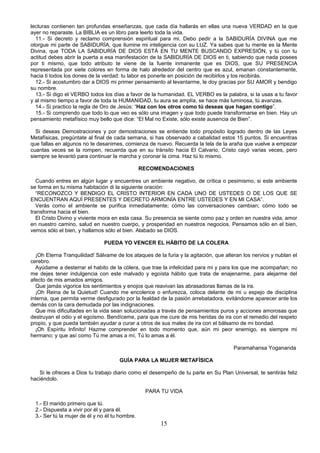 lecturas contienen tan profundas enseñanzas, que cada día hallarás en ellas una nueva VERDAD en la que
ayer no reparaste. La BIBLIA es un libro para leerlo toda la vida.
  11.- Si decreto y reclamo comprensión espiritual para mi. Debo pedir a la SABIDURÍA DIVINA que me
otorgue mi parte de SABIDURÍA, que ilumine mi inteligencia con su LUZ. Ya sabes que tu mente es la Mente
Divina, que TODA LA SABIDURÍA DE DIOS ESTÁ EN TU MENTE BUSCANDO EXPRESIÓN, y tú con tu
actitud debes abrir la puerta a esa manifestación de la SABIDURÍA DE DIOS en ti, sabiendo que nada posees
por ti mismo, que todo atributo te viene de la fuente inmanente que es DIOS, que SU PRESENCIA
representada por siete colores en forma de halo alrededor del centro que es azul, emanan constantemente,
hacia ti todos los dones de la verdad: tu labor es ponerte en posición de recibirlos y los recibirás.
  12.- Si acostumbro dar a DIOS mi primer pensamiento al levantarme, le doy gracias por SU AMOR y bendigo
su nombre.
  13.- Si digo el VERBO todos los días a favor de la humanidad. EL VERBO es la palabra, si la usas a tu favor
y al mismo tiempo a favor de toda la HUMANIDAD, tu aura se amplía, se hace más luminosa, tú avanzas.
  14.- Si practico la regla de Oro de Jesús: “Haz con los otros como tú deseas que hagan contigo”.
  15.- Si comprendo que todo lo que veo es sólo una imagen y que todo puede transformarse en bien. Hay un
pensamiento metafísico muy bello que dice: “El Mal no Existe, sólo existe ausencia de Bien”.

  Si deseas Demostraciones y por demostraciones se entiende todo propósito logrado dentro de las Leyes
Metafísicas, pregúntate al final de cada semana, si has observado a cabalidad estos 15 puntos. Si encuentras
que fallas en algunos no te desanimes, comienza de nuevo. Recuerda la tela de la araña que vuelve a empezar
cuantas veces se la rompen, recuerda que en su tránsito hacia El Calvario, Cristo cayó varias veces, pero
siempre se levantó para continuar la marcha y coronar la cima. Haz tú lo mismo.

                                                 RECOMENDACIONES

   Cuando entres en algún lugar y encuentres un ambiente negativo, de crítica o pesimismo, si este ambiente
se forma en tu misma habitación di la siguiente oración:
   “RECONOZCO Y BENDIGO EL CRISTO INTERIOR EN CADA UNO DE USTEDES O DE LOS QUE SE
ENCUENTRAN AQUÍ PRESENTES Y DECRETO ARMONÍA ENTRE USTEDES Y EN MI CASA”.
   Verás como el ambiente se purifica inmediatamente; cómo las conversaciones cambian; cómo todo se
transforma hacia el bien.
   El Cristo Divino y viviente mora en esta casa. Su presencia se siente como paz y orden en nuestra vida, amor
en nuestro camino, salud en nuestro cuerpo, y prosperidad en nuestros negocios. Pensamos sólo en el bien,
vemos sólo el bien, y hallamos sólo el bien. Alabado se DIOS.

                                PUEDA YO VENCER EL HÁBITO DE LA COLERA

  ¡Oh Eterna Tranquilidad! Sálvame de los ataques de la furia y la agitación, que alteran los nervios y nublan el
cerebro.
  Ayúdame a desterrar el habito de la cólera, que trae la infelicidad para mi y para los que me acompañan; no
me dejes tener indulgencia con este malvado y egoísta hábito que trata de enajenarme, para alejarme del
afecto de mis amados amigos.
  Que jamás vigorice los sentimientos y enojos que reavivan las abrasadoras llamas de la ira.
  ¡Oh Reina de la Quietud! Cuando me encolerice o enfurezca, coloca delante de mi u espejo de disciplina
interna, que permita verme desfigurado por la fealdad de la pasión arrebatadora, evitándome aparecer ante los
demás con la cara demudada por las indignaciones.
  Que mis dificultades en la vida sean solucionadas a través de pensamientos puros y acciones amorosas que
destruyan el odio y el egoísmo. Bendíceme, para que me cure de mis heridas de ira con el remedio del respeto
propio, y que pueda también ayudar a curar a otros de sus males de ira con el bálsamo de mi bondad.
  ¡Oh Espíritu Infinito! Hazme comprender en todo momento que, aún mi peor enemigo, es siempre mi
hermano; y que así como Tú me amas a mí, Tú lo amas a él.

                                                                                      Paramahansa Yogananda

                                      GUÍA PARA LA MUJER METAFÍSICA

   Si le ofreces a Dios tu trabajo diario como el desempeño de tu parte en Su Plan Universal, te sentirás feliz
haciéndolo.

                                                  PARA TU VIDA

  1.- El marido primero que tú.
  2.- Dispuesta a vivir por él y para él.
  3.- Ser tú la mujer de él y no él tu hombre.
                                                       15
 