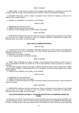 PARA TU HOGAR

  1.- AMOR: Hogar. Lo que haces es tu deber. Cuatro paredes están cálidas por tu presencia, la cual es cáliz
de LUZ en ellas. No se dejan cuatro paredes porque se enfrían. El cáliz nunca abandona el sagrario.

  2.- DULZURA: Para barrer, cocinar, recoger la suciedad humana. Hacerlo sin disgustos y saber que “sin
disgusto” sólo tú puedes hacerlo.

  3.- PUREZA: Es la VERDAD; si hay mentira, no hay PUREZA.

                                                PARA TU VIDA

  1.- PACIENCIA: Es la ciencia de la paz.
  2.- ORDEN: Planear antes todo lo que hagas.
  3.- VIRTUD: Tú eres el espejo donde se miran tus hijos. Recuérdalo.

                                               PARA TUS HIJOS

  1.- DEDICACIÓN: Desde que abran los ojos hasta que mueran te quitarán el aire que respiras. No es bondad
que se los des, es tu deber. Les debes tu amor, tus cuidados, educación, comprensión, les debes todo.
Recuerda que lo que se debe, se tiene que pagar.


                                    GUÍA PARA EL HOMBRE METAFÍSICO

                                                PARA TU VIDA

  1.- La esposa es tu otra mitad, tu compañera. Nada debe anteponerse al cariño y respeto que le debes. Ella
debe estar primeo que tú en tus sentimientos, y en todo momento debes pensar que te comprometiste a
protegerla para toda la vida.
  2.- Dispuesto a vivir por ella y para ella.
  3.- Ser tú el esposo de ella, no el hombre de todas.

                                               PARA TU HOGAR

  1.- AMOR: Hogar. Sostenerlo es tu deber. Un hogar sin la presencia del compañero se muere de frío. Tú
eres el representante de DIOS allí, donde ÉL te dio la patria potestad. Honra esa elección y cúmplela a
cabalidad.
  2.- DULZURA: Aunque tu trabajo sea pesado y regreses cansado al hogar, vuelve en busca de un regazo
donde te espera el AMOR, y no descargues allí tu ira y tu amargura. Preserva ese lugar sagrado como el oasis
para tu descanso.
  3.- PUREZA: Es la VERDAD; si hay mentira, no hay PUREZA.

                                                PARA TU VIDA

  1.- PACIENCIA: Es la ciencia de la paz.
  2.- ORDEN: Planear antes todo lo que hagas.
  3.- VIRTUD: Tu actitud da la pauta en el hogar, tanto para la esposa como para los hijos. Trata de merecer el
respeto que exiges.

                                               PARA TUS HIJOS

  1.- DEDICACIÓN: Desde que abran los ojos hasta que mueran te quitarán el aire que respiras. No es bondad
que se los des, es tu deber. Les debes tu amor, tus cuidados, educación, comprensión, les debes todo.
Recuerda que lo que se debe, se tiene que pagar.

     COLOCO MI PERSONA, MI FAMILIA Y TODOS MIS ASUNTOS EN LAS AMOROSAS MANOS DEL
                                        PADRE

  El colocarme a mí mismo, mis seres queridos y todos mis asuntos en las amorosas manos del PADRE, trae
una gran sensación de paz y alivio a mi alma. No tengo nada que temer, pues el AMOR DE DIOS me rodea,
envuelve y protege. No tengo que estar ansioso acerca del resultado de ninguna situación, porque DIOS está

                                                      16
 