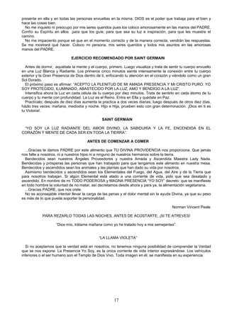 presente en ella y en todas las personas envueltas en la misma. DIOS es el poder que trabaja para el bien y
hace las cosas bien.
  No me inquieto ni preocupo por mis seres queridos pues los coloco amorosamente en las manos del PADRE.
Confío su Espíritu en ellos para que los guíe, para que sea su luz e inspiración, para que les muestre el
camino.
  No me impaciento porque sé que en el momento correcto y de la manera correcta, vendrán las respuestas.
Se me mostrará qué hacer. Coloco mi persona, mis seres queridos y todos mis asuntos en las amorosas
manos del PADRE.

                             EJERCICIO RECOMENDADO POR SAINT GERMAIN

  Antes de dormir, aquiétate la mente y el cuerpo, primero. Luego visualiza y trata de sentir tu cuerpo envuelto
en una Luz Blanca y Radiante. Los primeros cinco minutos siente intensamente la conexión entre tu cuerpo
exterior y la Gran Presencia de Dios dentro de ti, enfocando tu atención en el corazón y viéndolo como un gran
Sol Dorado.
  El próximo paso es afirmar: “ACEPTO LA PLENITUD DE MI AMADA PRESENCIA Y MI CRISTO PURO. YO
SOY PROTEGIDO, ILUMINADO, ABASTECIDO POR LA LUZ, AMO Y BENDIGO A LA LUZ”.
  Intensifica ahora la Luz en cada célula de tu cuerpo por diez minutos. Trata de sentirlo en cada átomo de tu
cuerpo y tu mente con profundidad. La Luz es el Reino. Entra en Ella y quédate en Paz.
  Practícalo; después de diez días aumenta la practica a dos veces diarias; luego después de otros diez días,
házlo tres veces: mañana, mediodía y noche. Hijo e Hija, prueben esto con gran determinación. ¡Dios en ti es
tu Victoria!.

                                               SAINT GERMAIN

 “YO SOY LA LUZ RADIANTE DEL AMOR DIVINO, LA SABIDURÍA Y LA FE, ENCENDIDA EN EL
CORAZÓN Y MENTE DE CADA SER EN TODA LA TIERRA”.

                                      ANTES DE COMENZAR A COMER

  ...Gracias te damos PADRE por este alimento que TU DIVINA PROVIDENCIA nos proporciona. Que jamás
nos falte a nosotros, ni a nuestros hijos ni a ninguno de nuestros hermanos sobre la tierra.
  Bendecidos sean nuestros Ángeles Proveedores y nuestra Amada y Ascendida Maestra Lady Nada.
Bendecidas y prósperas las personas que han trabajado para que tengamos este alimento en nuestra mesa.
Bendecidos y ascendidos sean los animales y las plantas que han dado su vida por nosotros.
  Asimismo bendecidos y ascendidos sean los Elementales del Fuego, del Agua, del Aire y de la Tierra que
para nosotros trabajan. Si algún Elemental está atado a una corriente de vida, pido que sea desatado y
ascendido. En nombre de mi TODO PODEROSA y MAGNA PRESENCIA “YO SOY” decreto: que se manifieste
en todo hombre la voluntad de no matar, así decretamos desde ahora y para ya, la alimentación vegetariana.
  ...Gracias PADRE, que nos oíste.
  No es aconsejable intentar llevar la carga de las penas y el dolor mental sin la ayuda Divina, ya que su peso
es más de lo que puede soportar la personalidad.

                                                                                         Norman Vincent Peale

            PARA REZARLO TODAS LAS NOCHES, ANTES DE ACOSTARTE, ¡SI TE ATREVES!

                    “Dios mío, trátame mañana como yo he tratado hoy a mis semejantes”.


                                             “LA LLAMA VIOLETA”

  Si no aceptamos que la verdad está en nosotros, no tenemos ninguna posibilidad de comprender la Verdad
que se nos expone. La Presencia Yo Soy, es la única corriente de vida interior expresándose. Los vehículos
inferiores o el ser humano son el Templo de Dios Vivo. Toda imagen en él, se manifiesta en su experiencia.




                                                      17
 