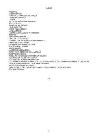 ÍNDICE

PRÓLOGO
EL DIARIO VIVIR
TE REGALO LO QUE SE TE ANTOJE
LOS QUINCE PUNTOS
LA VIDA
SALÓN METAFÍSICO DE BELLEZA
SÓLO POR HOY
¡DAME CALMA, SEÑOR!
¿QUÉ SIENTES?
¿ERES TÚ DINAMICO?
LA REALIZACIÓN
¿ESTÁS ENGAÑANDOTE A TI MISMO?
DOMINIO
USA LO QUE TENGAS
EXPLOTA TU TROPIEZO
CÓMO ES QUE SE REZA VERDADERAMENTE
ORACIONES COTIDIANAS
LA CONSAGRACIÓN DE LA CASA
BENDICIÓN DEL HOGAR
MEJOR MADRE
LA AMISTAD VERDADERA
ESTOY EN EL SENDERO DE LA VERDAD
RECOMENDACIONES
PUEDA YO VENCER EL HÁBITO DE LA CÓLERA
GUÍA PARA LA MUJER METAFÍSICA
GUÍA PARA EL HOMBRE METAFÍSICO
COLOCO MI PERSONA, MI FAMILIA Y TODOS MIS ASUNTOS EN LAS AMOROSAS MANOS DEL PADRE
EJERCICIO RECOMENDADO POR SAINT GERMAIN
ANTES DE EMPEZAR A COMER
PARA REZAR TODAS LAS NOCHES, ANTES DE ACOSTARTE, ¡SI TE ATREVES!
CONTRAPORTADA




                                       FIN




                                      18
 