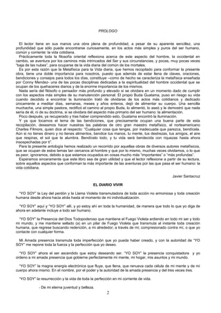PROLOGO


  El lector tiene en sus manos una obra plena de profundidad, a pesar de su aparente sencillez, una
profundidad que sólo puede encontrarse curiosamente, en los actos más simples y puros del ser humano,
común y corriente: la vida cotidiana.
  Prácticamente toda la filosofía oriental reflexiona acerca de este aspecto del hombre, la occidental en
cambio, se aventura por los caminos más intrincados del Ser y sus circunstancias, y pocas, muy pocas veces
“baja de las nubes”, para ocuparse de la vida diaria del común de los mortales.
  Es por esta razón que la Metafísica para la Vida diaria, que hemos recopilado para conformar la presente
obra, tiene una doble importancia para nosotros, puesto que además de estar llena de claves, oraciones,
bendiciones y consejos para todos los días, constituye –como de hecho se caracteriza la metafísica enseñada
por Conny Mendez- una de las pocas disciplinas dedicadas a la espiritualidad del hombre occidental que se
ocupan de los quehaceres diarios y de la enorme importancia de los mismos.
  Nada sería del filósofo o pensador más profundo y elevado si se olvidara en un momento dado de cumplir
con los aspectos más simples de su manutención personal. El propio Buda Guatama, puso en riesgo su vida
cuando decidido a encontrar la iluminación trató de olvidarse de los actos más cotidianos y dedicado
únicamente a meditar días, semanas, meses y años enteros, dejó de alimentar su cuerpo. Una sencilla
muchacha, una simple pastora, rectificó el camino al propio Buda, lo alimentó, lo aseó y le demostró que nada
sería de él, ni de su doctrina, si se olvidara del aspecto más primario del ser humano: la alimentación.
  Poco después, ya recuperado y tras haber comprendido esto, Guatama encontró la Iluminación.
  Y ya que tocamos el tema de las bendiciones, que precisamente ocupan una buena parte de esta
recopilación, deseamos hacer nuestras las palabras de otro gran maestro metafísico, el norteamericano
Charles Filmore, quien dice al respecto: “Cualquier cosa que tengas, por inadecuada que parezca, bendícela.
Aún si no tienes dinero y no tienes alimentos, bendice tus manos, tu mente, tus destrezas, tus amigos, el aire
que respiras, el sol que te alumbra. Bendícelo todo, y tu vida será bendecida con riquezas hasta ahora
insospechadas por ti”.
  Para la presente antología hemos realizado un recorrido por aquellas obras de diversos autores metafísicos,
que se ocupan de estos temas tan cercanos al hombre y que por lo mismo, muchas veces olvidamos, o lo que
es peor, ignoramos, debido a que estamos ocupados en cosas mucho más “importantes” o “más profundas”.
  Esperamos sinceramente que este libro sea de gran utilidad y que el lector reflexione a partir de su lectura,
sobre aquellos aspectos que conforman la más importante de las aventuras por las que pasa el ser humano: la
vida cotidiana.

                                                                                              Javier Santacruz

                                               EL DIARIO VIVIR

  “YO SOY” la Ley del perdón y la Llama Violeta transmutadora de toda acción no armoniosa y toda creación
humana desde ahora hacia atrás hasta el momento de mi individualización.

  “YO SOY” aquí y “YO SOY” allí, y yo estoy ahí en toda la humanidad, de manera que todo lo que yo diga de
ahora en adelante incluye a todo ser humano.

  “YO SOY” la Presencia del Dios Todopoderoso que mantiene el Fuego Violeta ardiendo en todo mi ser y todo
mi mundo, y me mantiene sellado (a) en un pilar de Fuego Violeta que transmuta al instante toda creación
humana, que regrese buscando redención, a mi alrededor; a través de mi; compresionado contra mí, o que yo
contacte con cualquier forma.

 Mi Amada presencia transmuta toda imperfección que yo pueda haber creado, y con la autoridad de “YO
SOY” me repone toda la fuerza y la perfección que yo deseo.

  “YO SOY” ahora el ser ascendido que estoy deseando ser. “YO SOY” la presencia conquistadora y yo
ordeno a mi amada presencia que gobierne perfectamente mi mente, mi hogar, mis asuntos y mi mundo.

  “YO SOY” la magna energía electrónica que fluye, que llena, que renueva cada célula de mi mente y de mi
cuerpo ahora mismo. En el nombre, por el poder y la autoridad de la amada presencia y del tres veces tres.

  “YO SOY” la resurrección y la vida de toda la perfección en mi corriente de vida.

              - De mi eterna juventud y belleza.
                                                       2
 