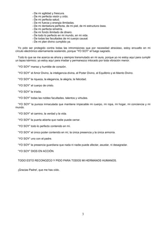 - De mi agilidad y frescura.
             - De mi perfecta visión y oído.
             - De mi perfecta salud.
             - De mi fuerza y energía ilimitadas.
             - De mi dentadura perfecta, de mi piel, de mi estructura ósea.
             - De mi perfecta simetría.
             - De mi fondo ilimitado de dinero.
             - De todo lo perfecto en mi mundo, en mi vida.
             - De todas las facultades de mi cuerpo causal.
             - De mi plan divino cumplido ya.

  Yo pido ser protegido contra todas las intromisiones que por necesidad atravieso, estoy envuelto en mi
círculo electrónico eternamente sostenido, porque “YO SOY” el fuego sagrado.

  Todo lo que se me acerca es ahora y siempre transmutado en mi aura, porque yo no estoy aquí para cumplir
un lapso kármico; yo estoy aquí para irradiar y permanezco intocado por toda vibración menor.

 “YO SOY” manso y humilde de corazón.

 “YO SOY” el Amor Divino, la inteligencia divina, el Poder Divino, el Equilibrio y el Aliento Divino.

 “YO SOY” la riqueza, la elegancia, la alegría, la felicidad.

 “YO SOY” el cuerpo de cristo.

 “YO SOY” la tríada.

 “YO SOY” todas las nobles facultades, talentos y virtudes.

 “YO SOY” la pureza inmaculada que mantiene impecable mi cuerpo, mi ropa, mi hogar, mi conciencia y mi
mundo.

 “YO SOY” el camino, la verdad y la vida.

 “YO SOY” la puerta abierta que nadie puede cerrar.

 “YO SOY” todo lo perfecto contenido en mí.

 “YO SOY” el único poder contenido en mí, la única presencia y la única armonía.

 “YO SOY” uno con el padre.

 “YO SOY” la presencia guardiana que nada ni nadie puede afectar, asustar, ni desagradar.

 “YO SOY” DIOS EN ACCIÓN.


 TODO ESTO RECONOZCO Y PIDO PARA TODOS MI HERMANOS HUMANOS.


 ¡Gracias Padre!, que me has oído.




                                                         3
 