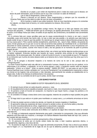 TE REGALO LO QUE SE TE ANTOJE

      1.           Escribe en un papel, y por orden de importancia para ti, todas las cosas que tú deseas; sin
    temor de pedir demasiado, pues la fuerza que te voy a dar a conocer no sabe de limitación.
      2.           Lee tu lista al despertarte y antes de dormir.
      3.           Piensa a menudo en tus deseos. Goza imaginándolos y siempre que los recuerdes di:
    “¡Gracias Padre que ya has dado la orden de que me sean concedidos!”.
      4.           No le cuentes a nadie lo que estas haciendo. Esto es muy importante porque si lo comentas
    con alguien, se disipa toda la fuerza y no verás realizados tus deseos. Eso es todo.
      Ahora...

  Para mayor satisfacción tuya, sé espléndido contigo mismo. No digas en tu lista que deseas una casita
“aunque sea pequeña...”. Pídela del tamaño que te convenga y te agrade plenamente. Si es dinero, menciona
la suma, si es trabajo indica que clase, el sueldo al que aspiras, las condiciones y la localidad mas conveniente
para ti.
  En tu primera lista pon cosas sencillas para que te vayas acostumbrando tu mismo a ver caer y ocurrir
maravillas, pues como jamás has hecho esto, no vas a creer que sea posible, y te advierto que esta duda te
puede costar el que no veas lo que has pedido. Es natural que te vengan dudas y desconfianzas porque la idea
es muy nueva para ti. Pero cuando sientas escepticismo, pesimismo, etc., saca tu lista, reléela y da gracias de
nuevo. El dar gracias por lo que aún no se ha visto es la forma más positiva de manifestar la fe. Lo recomendó
Jesucristo en varias ocasiones, como tu recordarás, notablemente, antes de alimentar a cinco mil personas con
cinco peces y cinco panes, cuando miró hacia el cielo y dio las gracias en el momento de partir la primera
hogaza de pan.
  ¡Ah...!, te va a sorprender que cada vez que leas tu lista, vas a tener que tachar algunos puntos porque ya se
te habrán realizado. Entonces tendrás que hacerla de nuevo, poniendo otros puntos en los lugares más
importantes. No te preocupes esto. Es natural, a todo el mundo le ocurre. Lo que sucede es que tu Yo Superior
te va indicando que muchos de estos deseos están ya al alcance de tu mano mientras que hay otros que no lo
están tanto.
  ¡Ah...!, no te pongas a elucubrar respecto a la manera de como se te van a dar, porque esto es
contraproducente.
  La Gran Fuerza Espiritual está más allá de tu comprensión humana. Acepta lo que te da con gratitud, no la
interrumpas ni la cohíbas, y sobretodo, no se te ocurra pensar o decir, o exclamar cuando veas tus deseos
realizados: “¡Cómo va a hacer!” “¡Esto no parece posible!” “¡NADA DE ESO!”. Lo que pasa es que la Gran
Fuerza Espiritual (cuyo nombre verdadero es “La Ley de Precipitación”) es completamente impersonal y coloca
sus dones en los lugares más armoniosos y más naturales, aprovechando los canales ya establecidos en tu
propia vida. A ella no le interesa el exhibicionismo ni la sorpresa.
  Sólo cumple con su cometido de dar lo que tú pidas, donde mejor convenga.

                                            LOS QUINCE PUNTOS

                          PARA SABER SI ESTOY REALMENTE EN EL SENDERO

  1.- Si siempre busco el bien en cada situación, persona y cosa.
  2.- Si resueltamente le doy la espalda al pasado, sea bueno o malo, vivo únicamente en el presente y futuro.
  3.- Si perdono a todo el mundo sin excepción, no importa lo que hayan hecho; y luego me perdono a mi
mismo de todo corazón.
  4.- Si considero mi trabajo o tarea diaria como cosa sagrada, tratando de cumplirla lo mejor posible (me guste
o no).
  5.- Si hago todo lo que está en mi poder para manifestar un cuerpo sano, y un ambiente armonioso en torno
mío.
  6.- Si trato de prestar servicio a todos los demás, sin hacerlo de manera majadera ni fastidiosa.
  7.- Si aprovecho todas las ocasiones de hacer conocer la verdad a otros, de una forma sabia y discreta.
  8.- Si evito incondicionalmente la crítica, negándome a escucharla o apoyarla.
  9.- Si le dedico por lo menos un cuarto de hora a la meditación y a la oración.
  10.- Si leo por lo menos siete versículos de la Biblia o un capítulo de algún libro instructivo sobre la verdad
para esta era.
  11.- Si hago un tratamiento especial diariamente para pedir o demostrar la comprensión. (hay que afirmarla
sabiendo que Dios está con nosotros, o encargar a la Señora Maestra Ascendida Nada del rayo rubí, como a
las huestes del rayo dorado).
  12.- Si me entreno para darle a mi primer pensamiento a Dios al despertar.
  13.- Si pronuncio el verbo por el mundo entero todos los días, o bien nuestros ejercicios diarios, o
especialmente, digamos, a las doce del día.
  14.- Si practico la regla de oro de Jesús en lugar de admirarla únicamente. Él dijo: has a otros lo que desees
que te hagan a ti. Lo importante de la regla de oro es que la debemos practicar aunque los demás no la
                                                       4
 