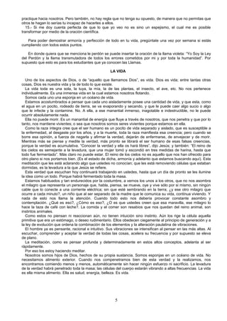 practique hacia nosotros. Pero también, no hay regla que no tenga su opuesto, de manera que no permitas que
otros te hagan lo serías tu incapaz de hacerles a ellos.
   15.- Si me doy cuenta perfecta de que lo que yo veo no es sino un espejismo, el cual me es posible
transformar por medio de la oración científica.

   Para poder demostrar armonía y perfección de todo en tu vida, pregúntate una vez por semana si estás
cumpliendo con todos estos puntos.

    En donde quiera que se menciona le perdón se puede insertar la oración de la llama violeta: “Yo Soy la Ley
del Perdón y la llama transmutadora de todos los errores cometidos por mi y por toda la humanidad”. Por
supuesto que esto es para los estudiantes que ya conocen las Llamas.

                                                    LA VIDA

  Uno de los aspectos de Dios, o de “aquello que llamamos Dios”, es vida. Dios es vida; entre tantas otras
cosas, Dios es nuestra vida y la de todo lo que existe.
  La vida toda es una sola, la tuya, la mía, la de las plantas, el insecto, el ave, etc. No nos pertenece
individualmente. Es una inmensa vida en la cual estamos nosotros flotando.
  Somos cada uno una esponja en un océano de vida.
  Estamos acostumbrados a pensar que cada uno aisladamente posee una cantidad de vida, y que esta, como
el agua en un pocito, rodeado de tierra, se va evaporando y secando, y que le puede caer algo sucio o algo
que le infecte y la contamine. No. A ella, a ese manantial inmenso, inagotable e indestructible, no le puede
ocurrir absolutamente nada.
  Ella no puede morir. Es un manantial de energía que fluye a través de nosotros, que nos penetra y que por lo
tanto, nos mantiene vivientes; o sea que nosotros somos seres vivientes porque estamos en ella.
  Como la raza íntegra cree que el ser humano es un pocito de vida separado y aislado, que es susceptible a
la enfermedad, al desgaste por los años, y a la muerte, toda la raza manifiesta esa creencia; pero cuando se
borre esa opinión, a fuerza de negarla y afirmar la verdad, dejarán de enfermarse, de envejecer y de morir.
Mientras más se piense y medite la verdad, más pronto se librará el ser humano de esas falsas creencias,
porque la verdad es acumulativa. “Conocer la verdad y ella os hará libres”, dijo Jesús; y también: “El reino de
los cielos es semejante a la levadura, que una mujer tomó y escondió en tres medidas de harina, hasta que
todo fue fermentado”. Más claro no puede estar. El reino de los cielos no es aquello que nos han ofrecido para
otro plano si nos portamos bien. (Es el estado de dicha, armonía y adelanto que estamos buscando aquí). Esta
meditación que les está aclarando algo que ustedes no conocían; que les está removiendo células que estaban
dormidas, es la levadura a la que Jesús se refiere.
  Esta verdad que escuchan hoy continuará trabajando en ustedes, hasta que un día de pronto se les ilumine
la idea como un todo. Porque habrá fermentado toda la masa.
  Estamos habituados y tan endurecidos por la costumbre, a vernos los unos a los otros, que no nos asombra
el milagro que representa un personaje que, habla, piensa, se mueve, oye y vive sólo por si mismo, sin ningún
cable que lo conecte a una corriente eléctrica; sin que esté sembrando en la tierra; ¿y ese otro milagro que
ocurre a cada minuto?, un niño que al ser separado de la madre que le comunica su vida, continua viviendo. Y
nada de esto nos llama la atención. Cuando todo esto nos debería provocar constante asombro y
contemplación. ¿Qué es eso?, ¿Cómo es eso?, ¿O es que ustedes creen que esa maravilla, ese milagro lo
hace la taza de café con leche?. La comida y el comer son resabios que nos quedan del reino animal, son
instintos animales.
  Como estos no piensan ni reaccionan aún, no tienen intuición sino instinto. Aún los rige la célula aquella
primitiva que era un estómago, o deseo rudimentario. Ellos obedecen ciegamente al principio de generación y a
la ley de evolución que ordena la combinación de los elementos y la alteración paulatina de vibraciones.
  El hombre ya es pensante, racional e intuitivo. Sus vibraciones se intensifican al pensar en las más altas. Al
escuchar, comprender y aceptar la verdad de todas las cosas, acelera su frecuencia y por supuesto se eleva
de plano.
  La meditación, como es pensar profunda y determinadamente en estos altos conceptos, adelanta al ser
rápidamente.
  Por eso los estoy haciendo meditar.
  Nosotros somos hijos de Dios, hechos de su propia sustancia. Somos esponjas en un océano de vida. No
necesitamos alimento exterior. Cuando nos compenetramos bien de esta verdad y la realizamos, nos
encontramos comiendo menos y menos, automáticamente sin hacer ningún esfuerzo ni sacrificio. La levadura
de la verdad habrá penetrado toda la masa; las células del cuerpo estarán vibrando a altas frecuencias. La vida
es ella misma alimento. Ella es salud, energía, belleza. Es vida.




                                                       5
 