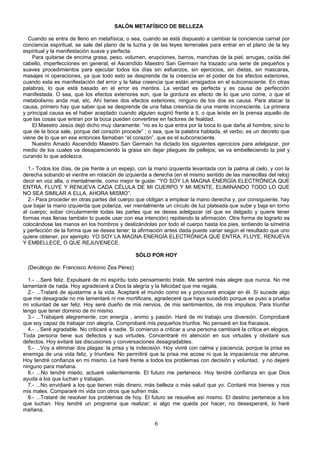 SALÓN METAFÍSICO DE BELLEZA

  Cuando se entra de lleno en metafísica; o sea, cuando se está dispuesto a cambiar la conciencia carnal por
conciencia espiritual, se sale del plano de la lucha y de las leyes terrenales para entrar en el plano de la ley
espiritual y la manifestación suave y perfecta.
    Para quitarse de encima grasa, peso, volumen, erupciones, barros, manchas de la piel, arrugas, caída del
cabello, imperfecciones en general, el Ascendido Maestro San Germain ha trazado una serie de pequeños y
suaves procedimientos para ejecutar todos los días sin esfuerzos, sin ejercicios, sin dietas, sin mascaras,
masajes ni operaciones, ya que todo esto se desprende de la creencia en el poder de los efectos exteriores,
cuando esta es manifestación del error y la falsa creencia que están arraigados en el subconsciente. En otras
palabras, lo que está basado en el error es mentira. La verdad es perfecta y es causa de perfección
manifestada. O sea, que los efectos exteriores son, que la gordura es efecto de lo que uno come, o que el
metabolismo anda mal, etc. Ahí tienes dos efectos exteriores; ninguno de los dos es causa. Para atacar la
causa, primero hay que saber que se desprende de una falsa creencia de una mente inconsciente. La primera
y principal causa es el haber aceptado cuando alguien sugirió frente a ti, o que leíste en la prensa aquello de
que las cosas que entran por la boca pueden convertirse en factores de fealdad.
    El Maestro Jesús dejó dicho muy claramente: “no es lo que entra por la boca lo que daña al hombre, sino lo
que de la boca sale, porque del corazón procede” ; o sea, que la palabra hablada, el verbo, es un decreto que
viene de lo que en ese entonces llamaban “el corazón”, que es el subconsciente.
    Nuestro Amado Ascendido Maestro San Germain ha dictado los siguientes ejercicios para adelgazar, por
medio de los cuales va desapareciendo la grasa sin dejar pliegues de pellejos; se va embelleciendo la piel y
curando lo que adolezca.

  1.- Todos los días, de pie frente a un espejo, con la mano izquierda levantada con la palma al cielo, y con la
derecha sobando el vientre en rotación de izquierda a derecha (en el mismo sentido de las manecillas del reloj)
decir en voz alta, o mentalmente, como mejor te guste: “YO SOY LA MAGNA ENERGÍA ELECTRÓNICA QUE
ENTRA, FLUYE Y RENUEVA CADA CÉLULA DE MI CUERPO Y MI MENTE, ELIMINANDO TODO LO QUE
NO SEA SIMILAR A ELLA, AHORA MISMO”.
  2.- Para proceder en otras partes del cuerpo que obligan a emplear la mano derecha y, por consiguiente, hay
que bajar la mano izquierda que polariza, ver mentalmente un círculo de luz plateada que sube y baja en torno
al cuerpo; sobar circularmente todas las partes que se desea adelgazar (el que es delgado y quiere tener
formas mas llenas también lo puede usar con esa intención) repitiendo la afirmación. Otra forma de lograrlo es
colocándose las manos en los hombros y deslizándolas por todo el cuerpo hasta los pies, sintiendo la simetría
y perfección de la forma que se desea tener; la afirmación antes dada puede variar según el resultado que uno
quiere obtener, por ejemplo: YO SOY LA MAGNA ENERGÍA ELECTRÓNICA QUE ENTRA, FLUYE, RENUEVA
Y EMBELLECE, O QUE REJUVENECE.

                                                SÓLO POR HOY

  (Decálogo de: Francisco Antonio Zea Pérez)

  1.- ...Seré feliz. Expulsaré de mi espíritu todo pensamiento triste. Me sentiré más alegre que nunca. No me
lamentaré de nada. Hoy agradeceré a Dios la alegría y la felicidad que me regala.
  2.- ...Trataré de ajustarme a la vida. Aceptaré el mundo como es y procuraré encajar en él. Si sucede algo
que me desagrade no me lamentaré ni me mortificare, agradeceré que haya sucedido porque se puso a prueba
mi voluntad de ser feliz. Hoy seré dueño de mis nervios, de mis sentimientos, de mis impulsos. Para triunfar
tengo que tener dominio de mi mismo.
  3.- ...Trabajaré alegremente, con energía , animo y pasión. Haré de mi trabajo una diversión. Comprobaré
que soy capaz de trabajar con alegría. Comprobaré mis pequeños triunfos. No pensaré en los fracasos.
  4.- ...Seré agradable. No criticaré a nadie. Si comienzo a criticar a una persona cambiaré la crítica en elogios.
Toda persona tiene sus defectos y sus virtudes. Concentraré mi atención en sus virtudes y olvidaré sus
defectos. Hoy evitaré las discusiones y conversaciones desagradables.
  5.- ...Voy a eliminar dos plagas: la prisa y la indecisión. Hoy viviré con calma y paciencia, porque la prisa es
enemiga de una vida feliz, y triunfare. No permitiré que la prisa me acose ni que la impaciencia me abrume.
Hoy tendré confianza en mi mismo. Le haré frente a todos los problemas con decisión y voluntad, y no dejaré
ninguno para mañana.
  6.- ...No tendré miedo, actuaré valientemente. El futuro me pertenece. Hoy tendré confianza en que Dios
ayuda a los que luchan y trabajan.
  7.- ...No envidiaré a los que tienen más dinero, más belleza o más salud que yo. Contaré mis bienes y nos
mis males. Compararé mi vida con otros que sufren más.
  8.- ...Trataré de resolver los problemas de hoy. El futuro se resuelve así mismo. El destino pertenece a los
que luchan. Hoy tendré un programa que realizar; si algo me queda por hacer, no desesperaré, lo haré
mañana.

                                                        6
 