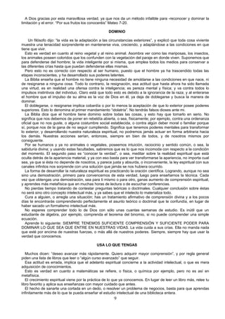 A Dios gracias por esta maravillosa verdad, ya que nos da un método infalible para -reconocer y dominar la
limitación y el error. “Por sus frutos los conoceréis” Mateo 7-20.

                                                     DOMINIO

     Un filósofo dijo: “la vida es la adaptación a las circunstancias exteriores”, y explicó que toda cosa viviente
muestra una tenacidad sorprendente en mantenerse viva, creciendo, y adaptándose a las condiciones en que
tiene que vivir.
   Esto es verdad en cuanto al reino vegetal y al reino animal. Asombra ver como las mariposas, los insectos,
los animales poseen coloridos que los confunden con la vegetación del paraje en donde viven. Suponemos que
para defenderse del hombre; la vida inteligente por si misma, que emplea todos los medios para conservar a
las diferentes crías hasta que puedan defenderse ellas mismas.
   Pero esto no es correcto con respecto al ser humano, puesto que el hombre ya ha trascendido todas las
etapas inconscientes, y ha desarrollado sus poderes latentes.
   La Biblia enseña que el hombre no tiene ninguna necesidad de amoldarse a las condiciones en que nace, ni
de resignarse a ninguna cosa. Todo lo contrario, la resignación, esa actitud que hasta ahora ha sido llamada
una virtud, es en realidad una ofensa contra la inteligencia; es pereza mental y física; y va contra todos lo
impulsos instintivos del individuo. Claro está que todo esto es debido a la ignorancia de la raza; y al enterarse
el hombre que el impulso de su alma es la voz de Dios en él, ya deja de doblegarse y busca la manera de
dominar.
   El doblegarse, o resignarse implica cobardía o por lo menos la aceptación de que lo exterior posee poderes
superiores. Esto lo denomina el primer mandamiento “idolatría”. No tendrás falsos dioses ante mi.
   La Biblia dice que el hombre tiene dominio sobre todas las cosas, y esto hay que tomarlo en serio. No
significa que nos debemos de poner en rebeldía abierta, o sea, físicamente; por ejemplo, contra una ordenanza
oficial que no nos guste, o alguna costumbre social establecida, o contra algún deber moral o familiar porque
sí, porque nos de la gana de no seguir cumpliendo. Significa que tenemos poderes mentales para transformar
lo exterior, y desarrollando nuestra naturaleza espiritual, no podremos jamás actuar en forma arbitraria hacia
los demás. Nuestras acciones serían, entonces, siempre en bien de todos, y de nosotros mismos por
consiguiente.
   Por se humanos y ya no animales o vegetales, poseemos intuición, raciocinio y sentido común, o sea, la
sabiduría divina; y usando estas facultades, sabremos que es lo que nos incomoda con respecto a la condición
del momento. El segundo paso es “conocer la verdad”, o sea, meditar sobre la realidad espiritual que está
oculta detrás de la apariencia material, y ya con eso basta para ver transformarse la apariencia, no importa cual
sea, ya que si ésta no depende de nosotros, y parece justa y absurda, o inconveniente, la ley espiritual con sus
canales infinitos nos sorprende con una solución que jamás se nos hubiera ocurrido.
   La forma de desarrollar la naturaleza espiritual es practicando la oración científica. Logrando, aunque no sea
sino una demostración, primero para convencernos de esta verdad, luego para enseñarnos la técnica. Cada
vez que obtengas una demostración, sea para ti mismo o para otro, ganas aumento de comprensión espiritual,
y aprendes más metafísica que en muchas horas de lectura o de escuchar conferencias.
   No pierdas tiempo tratando de contestar preguntas teóricas o doctrinales. Cualquier conclusión sobre éstas
no será sino otro concepto intelectual más, y ya sabes que el intelecto lo materializa todo.
   Cura a alguien, o arregla una situación; has un tratamiento afirmativo de comprensión divina y a los pocos
días te encontrarás comprendiendo perfectamente el asunto teórico o doctrinal que te confundía, en lugar de
haber sacado un formalismo intelectual más.
   No esperes comprender todo lo de Dios con sólo unas cuantas semanas de estudio. Es inútil que un
estudiante de álgebra, por ejemplo, comprenda el teorema del binomio, si no puede comprender una simple
ecuación.
   Aprende lo siguiente: SIEMPRE TENEMOS SUFICIENTE COMPRENSIÓN Y SUFICIENTE PODER PARA
DOMINAR LO QUE SEA QUE ENTRE EN NUESTRAS VIDAS. La vida cuida a sus crías. Ella no manda nada
que esté por encima de nuestras fuerzas, o más allá de nuestros poderes. Siempre, siempre hay que usar la
verdad que conocemos.

                                              USA LO QUE TENGAS

   Muchos dicen: “deseo avanzar más rápidamente. Quiero adquirir mayor comprensión”, y por regla general
piden una lista de libros que leer o “algún curso avanzado” que seguir.
   Esa actitud es errada, implica que el adelanto espiritual concierne a la actividad intelectual, o que es mera
adquisición de conocimientos.
   Esto es verdad en cuanto a matemáticas se refiere, o física, o química por ejemplo, pero no es así en
metafísica.
   El crecimiento espiritual viene por la práctica de lo que ya conocemos. En lugar de leer un libro más, relee tu
libro favorito y aplica sus enseñanzas con mayor cuidado que antes.
   El hecho de sanarte una cortada en un dedo, o resolver un problema de negocios, basta para que aprendas
infinitamente más de lo que te pueda enseñar el estudio intelectual de una biblioteca entera.
                                                        9
 