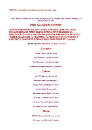 * Pido hacer una diferencia milagrosa, dondequiera que vaya.
Nota: Repite la afirmación tres o más veces para que tu subconsciente reciba el mensaje y se
manifieste en tu vida.
PARA LA LIMPIEZA INTERIOR
"MAGNA PRESENCIA YO SOY", ARDE A TRAVÉS DE MI TU LLAMA
CONSUMIDORA DE AMOR DIVINO. RETIRA ESTE DESEO DE MI,
ANIQUILA SU CAUSA Y SU EFECTO, PASADO, PRESENTE Y FUTURO Y
REEMPLÁZALO CON TU PLENITUD, TU PERFECTA SATISFACCIÓN Y
MANTÉN TU COMPLETO DOMINIO AQUÍ PARA SIEMPRE. (3veces)
DECRETOS DE CORAZÓN, CABEZA, MANO
Corazón
¡Fuego Violeta, divino amor,
arde dentro de este mi corazón!
Sóis clemencia vedadera siempre.
Mantenme siempre contigo en comunión.
Cabeza
YO SOY luz, tu cristo en mí,
libera mi mente para siempre,
fuego violeta, brilla por siempre
en lo profundo de mi mente.
Dios que me das el pan cada día,
de fuego violeta mi cabeza llena
hasta que Tu celestial resplandor,
de mi mente haga mente de luz.
Mano
YO SOY la mano de Dios en acción,
logrando victorias todos los días,
 