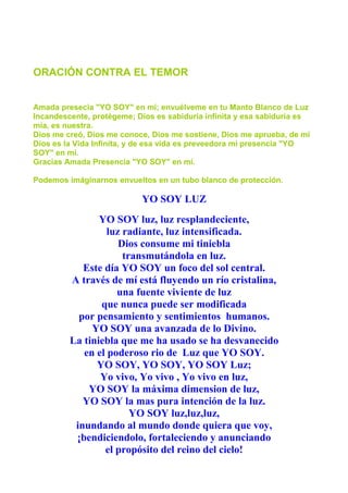 ORACIÓN CONTRA EL TEMOR
Amada presecia "YO SOY" en mí; envuélveme en tu Manto Blanco de Luz
Incandescente, protégeme; Dios es sabiduría infinita y esa sabiduría es
mía, es nuestra.
Dios me creó, Dios me conoce, Dios me sostiene, Dios me aprueba, de mi
Dios es la Vida Infinita, y de esa vida es preveedora mi presencia "YO
SOY" en mí.
Gracias Amada Presencia "YO SOY" en mí.
Podemos imáginarnos envueltos en un tubo blanco de protección.
YO SOY LUZ
YO SOY luz, luz resplandeciente,
luz radiante, luz intensificada.
Dios consume mi tiniebla
transmutándola en luz.
Este día YO SOY un foco del sol central.
A través de mí está fluyendo un río cristalina,
una fuente viviente de luz
que nunca puede ser modificada
por pensamiento y sentimientos humanos.
YO SOY una avanzada de lo Divino.
La tiniebla que me ha usado se ha desvanecido
en el poderoso rio de Luz que YO SOY.
YO SOY, YO SOY, YO SOY Luz;
Yo vivo, Yo vivo , Yo vivo en luz,
YO SOY la máxima dimension de luz,
YO SOY la mas pura intención de la luz.
YO SOY luz,luz,luz,
inundando al mundo donde quiera que voy,
¡bendiciendolo, fortaleciendo y anunciando
el propósito del reino del cielo!
 