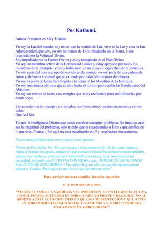 Por Kuthumi.
Amada Presencia en Mí y Ustedes
Yo soy la Luz del mundo, soy un ser que ha venido de Luz, vive en la Luz y crea la Luz.
Adonde quiera que voy, yo soy las manos de Dios trabajando en la Tierra, y soy
inspirado por la Voluntad Divina.
Soy impulsado por la Fuerza Divina y estoy trabajando en el Plan Divino.
Yo soy un miembro activo de la Hermandad Blanca y estoy apoyado por todos los
miembros de la Jerarquía, y estoy trabajando en un proyecto específico de la Jerarquía.
Yo soy parte del nuevo grupo de servidores del mundo, yo soy parte de una cadena de
Amor y de buena voluntad que se extiende por todos los rincones del planeta.
Yo soy la punta de lanza para llegada a la tierra de los Maestros de la Jerarquía.
Yo soy una antena cósmica que se abre hasta el infinito para recibir las Bendiciones del
Altísimo.
Yo soy un emisor de todas esas energías que estoy recibiendo para multiplicarlas por
donde vaya.
Lleven esta oración siempre con ustedes, mis bendiciones quedan eternamente en sus
vidas.
Que Asi Sea.
Tú eres la Inteligencia Divina que puede resolver cualquier problema. No importa cual
sea la magnitud del problema, solo te pido que te encomiendes a Dios y que confíes en
lo que eres. Piensa: ¿ Por qué me está sucediendo esto? y respóndete sinceramente.
Para tu tranquilidad repite esto cuantas veces quieras:
"Dame tu Paz, Señor. Esa Paz que escapa a toda comprensión de la mente humana.
Aunque bramen las aguas, aunque el rayo aterrador hienda los espacios incendiándolos;
aunque los montes se conmuevan y salten sobre sus bases, sepa yo conservar mi
serenidad, sabiendo que TÚ ESTAS CONMIGO y que ¡ DONDE TÚ ESTAS NADA
MALO PUEDE SUCEDERME ! Me cobijo bajo tus alas, sé que ahí siempre estaré
segura/o. Gracias, Padre que ya me oíste y que siempre me oyes".
Para activar nuestra sentido interior superior
ACTIVIDAD PREPARATORIA
"YO SOY EL AMOR, LA SABIDURÍA Y EL PODER CON SU INTELIGENCIA ACTIVA,
LO QUE ESTARÁ ACTUANDO EN TODO LO QUE YO PIENSE Y HAGA HOY. YO LE
ORDENO A ESTA ACTIVIDAD INFINITA QUE SEA MI PROTECCIÓN Y QUE ACTÚE
EN TODO MOMENTO, HACIENDO QUE YO ME MUEVA, HABLE Y PROCEDA
ÚNICAMENTE EN ORDEN DIVINO"
 