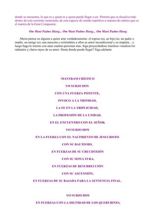 donde se encuentra, lo que es y quien es y quien puede llegar a ser. Permita que se disuelva todo
dentro de esta corriente susurrante; de esta especie de sonido repetitivo a manera de cántico que es
el mantra de la Gran Compasión.
Om Mani Padme Hung... Om Mani Padme Hung... Om Mani Padme Hung
Ahora piense en alguien a quien ame verdaderamente: el esposo (a), un hijo (a), un padre o
madre, un amigo (a), una mascota y extiéndales a ellos su amor incondicional y su empatía... y
luego haga lo mismo con unas cuantas personas mas. Siga proyectándose mientras visualiza los
radiantes y claros rayos de su amor. Hasta donde puede llegar? Siga adelante.
MANTRAM CRÍSTICO
YO SURJO HOY
CON UNA FUERZA POTENTE,
INVOCO A LA TRINIDAD,
LA FE EN LA TRIPLICIDAD,
LA PROFESIÓN DE LA UNIDAD,
EN EL ENCUENTRO CON EL SEÑOR.
YO SURJO HOY
EN LA FUERZA CON EL NACIMIENTO DE JESUCRISTO
CON SU BAUTISMO,
EN FUERZAS DE SU CRUCIFIXIÓN
CON SU SEPULTURA,
EN FUERZAS DE RESURRECCIÓN
CON SU ASCENSIÓN,
EN FUERZAS DE SU BAJADA PARA LA SENTENCIA FINAL.
YO SURJO HOY
EN FUERZAS CON LA DIGNIDAD DE LOS QUERUBINES,
 