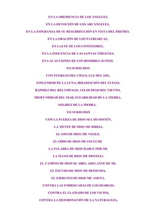 EN LA OBEDIENCIA DE LOS ÁNGELES,
EN LA DEVOCIÓN DE LOS ARCÁNGELES,
EN LA ESPERANZA DE SU RESURRECCIÓN EN VISTA DEL PREMIO,
EN LA ORACIÓN DE LOS PATRIARCAS,
EN LAS FE DE LOS CONFESORES,
EN LA INOCENCIA DE LAS SANTAS VÍRGENES,
EN LAS ACCIONES DE LOS HOMBRES JUSTOS.
YO SURJO HOY
CON FUERZAS DEL CIELO, LUZ DEL SOL,
ESPLENDOR DE LA LUNA, IRRADIACIÓN DEL FUEGO,
RAPIDEZ DEL RELÁMPAGO, VELOCIDAD DEL VIENTO,
PROFUNDIDAD DEL MAR, ESTABILIDAD DE LA TIERRA,
SOLIDEZ DE LA PIEDRA.
YO SURJO HOY
CON LA FUERZA DE DIOS SEA MI SOSTÉN,
LA MENTE DE DIOS ME DIRIJA,
EL OJO DE DIOS ME VIGILE,
EL OÍDO DE DIOS ME ESCUCHE
LA PALABRA DE DIOS HABLE POR MI,
LA MANO DE DIOS ME PROTEJA
EL CAMINO DE DIOS SE ABRA ADELANTE DE MI,
EL ESCUDO DE DIOS ME DEFIENDA,
EL EJERCITO DE DIOS ME ASISTA.
CONTRA LAS EMBOSCADAS DE LOS DIABLOS,
CONTRA EL LLAMADO DE LOS VICIOS,
CONTRA LA DEFORMACIÓN DE LA NATURALEZA,
 