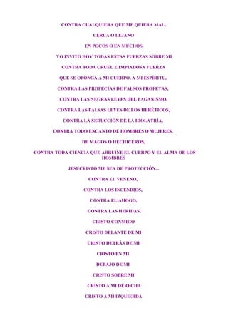 CONTRA CUALQUIERA QUE ME QUIERA MAL,
CERCA O LEJANO
EN POCOS O EN MUCHOS.
YO INVITO HOY TODAS ESTAS FUERZAS SOBRE MI
CONTRA TODA CRUEL E IMPIADOSA FUERZA
QUE SE OPONGA A MI CUERPO, A MI ESPÍRITU,
CONTRA LAS PROFECÍAS DE FALSOS PROFETAS,
CONTRA LAS NEGRAS LEYES DEL PAGANISMO,
CONTRA LAS FALSAS LEYES DE LOS HERÉTICOS,
CONTRA LA SEDUCCIÓN DE LA IDOLATRÍA,
CONTRA TODO ENCANTO DE HOMBRES O MUJERES,
DE MAGOS O HECHICEROS,
CONTRA TODA CIENCIA QUE ARRUINE EL CUERPO Y EL ALMA DE LOS
HOMBRES
JESUCRISTO ME SEA DE PROTECCIÓN...
CONTRA EL VENENO,
CONTRA LOS INCENDIOS,
CONTRA EL AHOGO,
CONTRA LAS HERIDAS,
CRISTO CONMIGO
CRISTO DELANTE DE MI
CRISTO DETRÁS DE MI
CRISTO EN MI
DEBAJO DE MI
CRISTO SOBRE MI
CRISTO A MI DERECHA
CRISTO A MI IZQUIERDA
 