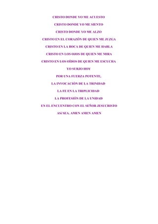 CRISTO DONDE YO ME ACUESTO
CRISTO DONDE YO ME SIENTO
CRISTO DONDE YO ME ALZO
CRISTO EN EL CORAZÓN DE QUIEN ME JUZGA
CRISTO EN LA BOCA DE QUIEN ME HABLA
CRISTO EN LOS OJOS DE QUIEN ME MIRA
CRISTO EN LOS OÍDOS DE QUIEN ME ESCUCHA
YO SURJO HOY
POR UNA FUERZA POTENTE,
LA INVOCACIÓN DE LA TRINIDAD
LA FE EN LA TRIPLICIDAD
LA PROFESIÓN DE LA UNIDAD
EN EL ENCUENTRO CON EL SEÑOR JESUCRISTO
ASí SEA. AMEN AMEN AMEN
 