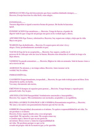 HIPOGLUCEMIA Ego del descontento que hace cambios dudando siempre......
Decreto; Escojo hacerme la vida fácil y mas alegre.
ESTOMAGO........
Nuestra digestion es igual a nuestra forma de pensar. De hecho lo hacemos
igual.
INTOXICACION Ego mentiroso...... Decreto; Tengo la fuerza, el poder de
digerir todo lo que venga de mi porque me paro en la verdad aqui y ahora.
APENDICITIS Ego Tenso y obstructivo. Decreto; Soy seguro me relajo y dejo que la vida
fluya con gozo.
MAREOS Ego deshubicado.... Decreto; Es seguro para mi estar vivo y
alegre. Estoy profundamente asentado en paz.
NAUSEAS Ego de la no aceptación..... Decreto; Soy seguro. confío en el
proceso de la vida que solo me trae lo bueno. Razono esta situación el verdad, la trago o la
dejo afuera.
VOMITO No puedo armonizar....... Decreto; Digiero la vida en armonía. Solo lo bueno viene a
mi a través de mi.
AGRURAS No alcanzo, y no tengo calma. Decreto; Amo razonar en la
verdad. Soy la calma.
INDIGESTIÓN Ira.
GASTRITIS Empecinamiento, terquedad..... Decreto; Se que todo trabaja para mi bien. Esta
situación la suelto, no lucho.
Veo muy claramente mis metas.
ERÚPTOS Si tiempos ni espacios para pensar.... Decreto; Tengo tiempo y espacio para
pensarlo todo. Soy la paz.
APETITO, EXCESO Inseguridad. Sentimientos anormales e inaceptables...
Decreto; Soy seguro. Mis sentimientos son normales, aceptables y en equilibrio.
BULIMIA (AVIDEZ PATOLÓGICA DE COMIDA) Pensamientos negativos..... Decreto;
Me amo y me nutro con pensamientos buenos que mi Ser me da.
GORDURA Inseguridad, descontento a si mismo. No quiero responsabilidad de mi vida. No
me perdono a si mismo.
Decreto; Estoy seguro donde estoy creo mi propia
seguridad. Me apruebo y me amo. Me acepto como soy
o cambio aquí y ahora lo que no me gusta de
mi mismo. Deseo crecer y tomo la responsabilidad de
mi vida. Me perdono porque se que yo he
creado mi propia vida de la manera que yo he querido.
 