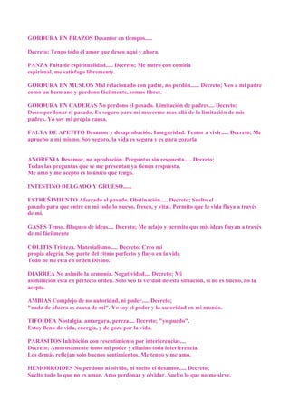 GORDURA EN BRAZOS Desamor en tiempos.....
Decreto; Tengo todo el amor que deseo aquí y ahora.
PANZA Falta de espiritualidad..... Decreto; Me nutro con comida
espiritual, me satisfago libremente.
GORDURA EN MUSLOS Mal relacionado con padre, no perdón...... Decreto; Veo a mi padre
como un hermano y perdono fácilmente, somos libres.
GORDURA EN CADERAS No perdono el pasado. Limitación de padres.... Decreto;
Deseo perdonar el pasado. Es seguro para mi moverme mas allá de la limitación de mis
padres. Yo soy mi propia causa.
FALTA DE APETITO Desamor y desaprobación. Inseguridad. Temor a vivir..... Decreto; Me
apruebo a mi mismo. Soy seguro, la vida es segura y es para gozarla
ANOREXIA Desamor, no aprobación. Preguntas sin respuesta..... Decreto;
Todas las preguntas que se me presentan ya tienen respuesta.
Me amo y me acepto es lo único que tengo.
INTESTINO DELGADO Y GRUESO......
ESTREÑIMIENTO Aferrado al pasado. Obstinación..... Decreto; Suelto el
pasado para que entre en mi todo lo nuevo, fresco, y vital. Permito que la vida fluya a través
de mi.
GASES Tenso. Bloqueo de ideas.... Decreto; Me relajo y permito que mis ideas fluyan a través
de mi fácilmente
COLITIS Tristeza. Materialismo..... Decreto; Creo mi
propia alegría. Soy parte del ritmo perfecto y fluyo en la vida
Todo ne mi esta en orden Divino.
DIARREA No asimilo la armonía. Negatividad.... Decreto; Mi
asimilación esta en perfecto orden. Solo veo la verdad de esta situación, si no es bueno, no la
acepto.
AMBIAS Complejo de no autoridad, ni poder..... Decreto;
"nada de afuera es causa de mi". Yo soy el poder y la autoridad en mi mundo.
TIFOIDEA Nostalgia, amargura, pereza.... Decreto; "yo puedo".
Estoy lleno de vida, energía, y de gozo por la vida.
PARÁSITOS Inhibición con resentimiento por interferencias....
Decreto; Amorosamente tomo mi poder y elimino toda interferencia.
Los demás reflejan solo buenos sentimientos. Me tengo y me amo.
HEMORROIDES No perdono ni olvido, ni suelto el desamor..... Decreto;
Suelto todo lo que no es amor. Amo perdonar y olvidar. Suelto lo que no me sirve.
 