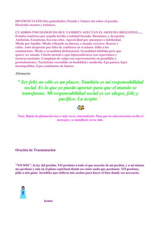 DIVERTICULITIS Dos polaridades, Pasado y Futuro sin soltar el pasado.
Haciendo cuentas y balances.
CUADROS PSICOLÓGICOS QUE TAMBIÉN AFECTAN EL SISTEMA DIGESTIVO......
Estados sombríos por orgullo herido o soledad forzada. Desanimo, y decepción.
Ambición, Fanatismo, Ira con celos. Agresividad por amargura e infelicidad.
Miedo por familia. Miedo reflejado en dureza, o mando excesivo. Rencor y
rabia. Auto desprecio por falta de confianza en si mismo. Odio a los
sentimientos. Miedo a sexualidad disfuncional. Sexualidad inhibida pero que
quiere ser amado. Charla mental a egos hipocondríacos con represiones y
torturas mentales. Complejos de culpa con representación en pesadillas y
perturbaciones. Narcicismo escondido en humildad y modestia. Ego patoso, Egos
incompatibles, Egos cambiantes de humor.
Afirmación
" Ser feliz no sólo es un placer. También es mi responsabilidad
social. Es lo que yo puedo aportar para que el mundo se
transforme. Mi responsabilidad social es ser alegre, feliz y
pacífico. La acepto."
Nota: Repite la afirmación tres o más veces, internalizalo. Para que tu subconsciente reciba el
mensaje y se manifieste en tu vida.
Oración de Trasmutación
"YO SOY", la ley del perdón, YO perdono a todo el que necesite de mi perdón, y a mi mismo
me perdono y aún en el plano espiritual dónde no existe nada que perdonar, YO perdono,
pido a mis guías invisibles que utilicen mis sueños para hacer el bien donde sea necesario.
kenna
 