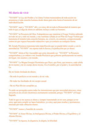 Mi diario de vivir
"YO SOY" la Ley del Perdón y la Llama Violeta trasmutadora de toda acción no
armoniosa y toda creación humana desde ahora para atrás hasta el momento de mi
individualización.
"YO SOY" aquí y "YO SOY" allí y yo estoy ahí en toda la Humanidad de manera que
todo lo que yo diga de ahora en adelante incluye a todo ser humano.
"YO SOY" la Presencia del Dios Todopoderoso que mantiene el Fuego Violeta ardiendo
en todo mi ser y todo mi mundo, y me mantiene sellada en un Pilar de Fuego Violeta que
transmuta al instante toda creación humana, en, a través, en contorno, compresionando
contra mí que regrese buscando redención o que yo contacte en cualquier forma.
Mi Amada Presencia transmuta toda imperfección que yo pueda haber creado y con la
autoridad de "YO SOY" me repone toda la fuerza y la perfección que yo deseo.
"YO SOY" ahora el Ser Ascendido que estoy deseando ser. "YO SOY" la Presencia
conquistadora y yo ordeno a mi Amada Presencia que gobierne perfectamente mi mente,
mi hogar, mis asuntos y mi mundo.
"YO SOY" La Magna Energía Electrónica que fluye, que llena, que renueva, cada célula
de mi mente y de mi cuerpo ahora mismo. En el nombre, por el poder y la autoridad de
La
De mi fondo ilimitado de dinero.
- De todo lo perfecto en mi mundo y de mi vida.
- De todas las facultades de mi cuerpo causal.
- De mi Plan Divino cumplido ya.
Yo pido ser protegida contra todas las intromisiones que por necesidad atravieso, estoy
envuelta en mi círculo electrónico eternamente sostenida, porque "YO SOY" el Fuego
Sagrado.
Todo lo que se me acerca es ahora y siempre transmutado en mi aura, porque yo no
estoy aquí para cumplir un lapso karmático; yo estoy aquí para irradiar y permanezco
intocado por toda vibración menor.
"YO SOY" manso y humilde de corazón.
"YO SOY" el Amor Divino, la Inteligencia Divina, el Poder Divino, el Equilibrio y el
Aliento Divino.
"YO SOY" la riqueza, la elegancia, la alegría, la felicidad.
 