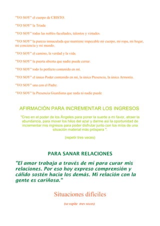 "YO SOY" el cuerpo de CRISTO.
"YO SOY" la Tríada
"YO SOY" todas las nobles facultades, talentos y virtudes.
"YO SOY" la pureza inmaculada que mantiene impecable mi cuerpo, mi ropa, mi hogar,
mi conciencia y mi mundo.
"YO SOY" el camino, la verdad y la vida.
"YO SOY" la puerta abierta que nadie puede cerrar.
"YO SOY" todo lo perfecto contenido en mí.
"YO SOY" el único Poder contenido en mí, la única Presencia, la única Armonía.
"YO SOY" una con el Padre.
"YO SOY" la Presencia Guardiana que nada ni nadie puede
AFIRMACIÓN PARA INCREMENTAR LOS INGRESOS
"Creo en el poder de los Ángeles para poner la suerte a mi favor, atraer la
abundancia, para mover los hilos del azar y darme así la oportunidad de
incrementar mis ingresos para poder disfrutar junto con los míos de una
situación material más próspera ".
(repetir tres veces)
PARA SANAR RELACIONES
"El amor trabaja a través de mí para curar mis
relaciones. Por eso hoy expreso comprensión y
cálido sostén hacia los demás. Mi relación con la
gente es cariñosa."
Situaciones difíciles
(se repite tres veces)
 
