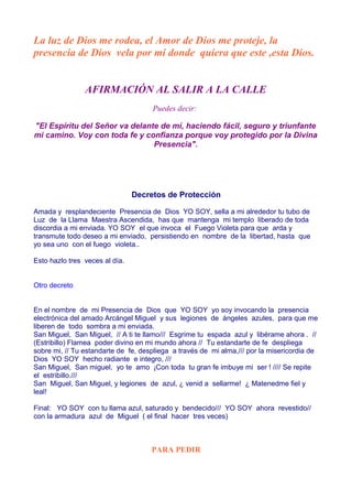 La luz de Dios me rodea, el Amor de Dios me proteje, la
presencia de Dios vela por mi donde quiera que este ,esta Dios.
AFIRMACIÓN AL SALIR A LA CALLE
Puedes decir:
"El Espíritu del Señor va delante de mí, haciendo fácil, seguro y triunfante
mi camino. Voy con toda fe y confianza porque voy protegido por la Divina
Presencia".
Decretos de Protección
Amada y resplandeciente Presencia de Dios YO SOY, sella a mi alrededor tu tubo de
Luz de la Llama Maestra Ascendida, has que mantenga mi templo liberado de toda
discordia a mi enviada. YO SOY el que invoca el Fuego Violeta para que arda y
transmute todo deseo a mi enviado, persistiendo en nombre de la libertad, hasta que
yo sea uno con el fuego violeta..
Esto hazlo tres veces al día.
Otro decreto
En el nombre de mi Presencia de Dios que YO SOY yo soy invocando la presencia
electrónica del amado Arcángel Miguel y sus legiones de ángeles azules, para que me
liberen de todo sombra a mi enviada.
San Miguel, San Miguel, // A ti te llamo/// Esgrime tu espada azul y libérame ahora . //
(Estribillo) Flamea poder divino en mi mundo ahora // Tu estandarte de fe despliega
sobre mi, // Tu estandarte de fe, despliega a través de mi alma,/// por la misericordia de
Dios YO SOY hecho radiante e integro, ///
San Miguel, San miguel, yo te amo ¡Con toda tu gran fe imbuye mi ser ! //// Se repite
el estribillo.///
San Miguel, San Miguel, y legiones de azul, ¿ venid a sellarme! ¿ Matenedme fiel y
leal!
Final: YO SOY con tu llama azul, saturado y bendecido/// YO SOY ahora revestido//
con la armadura azul de Miguel ( el final hacer tres veces)
PARA PEDIR
 