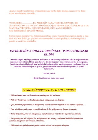 Aquí os mando una formula o tratamiento que me ha dado muchas veces por no decir
todas un verdadero resultado.
YO QUIERO.....................EN ARMONÍA PARA TODO EL MUNDO y DE
ACUERDO CON LA VOLUNTAD DIVINA. QUE VENGA BAJO LA GRACIA Y DE
MANERA PERFECTA. GRACIAS PADRE, QUE YA ME OÍSTEIS.
Este tratamiento es de Conny Mendez.
En los puntos suspensivos, podemos pedir todo lo que realmente queremos, desde lo mas
fácil a lo más difícil, ya que para este tratamiento es tener paciencia, estar tranquilos y
pronto se verán los resultados.
INVOCACIÓN A MIGUEL ARCÁNGEL, PARA COMENZAR
EL DÍA
"Amado Miguel Arcángel, mi buen protector, al amanecer preséntame ante mis ojos todas las
ocasiones para obrar el bien, que el nuevo día me depara y no permitas que las menosprecie.
Despierta mi actividad espiritual y dirígela hacia aquellos a quienes pueda colaborar. Que mi
voluntad secundada por tu gracia, produzca todos los días obras dignas de la eterna
felicidad ".
Así sea y será
Repite la afirmación tres o más veces.
FUSIONÁNDOSE CON LO MILAGROSO
* Pido volverme uno con la naturaleza milagrosa del universo.
* Pido ser bendecido con la abundancia de milagros de los Ángeles.
* Que pueda empaparme de lo milagroso y recibir todos los regalos de los reinos Angélicos.
* Que mi vida se vuelva una expresión divina de los milagros que llenan el mundo.
* Estoy disponible para los milagros de transformación en todos los aspectos de mi vida.
* Le agradezco a mis Ángeles los milagros que me traen y celebro mi habilidad para hacer
cambios milagrosos del corazón y la mente.
* Pido poder ser guiado para ayudar a otros a crear sus propios milagros.
 