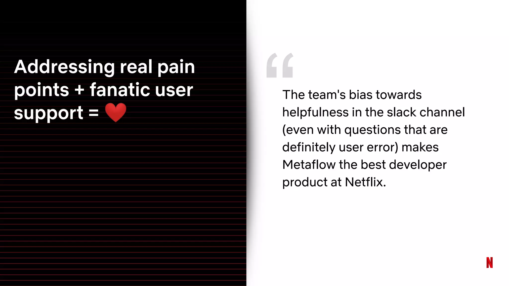 Addressing real pain
points + fanatic user
support = ❤
“The team's bias towards
helpfulness in the slack channel
(even with questions that are
definitely user error) makes
Metaflow the best developer
product at Netflix.
 