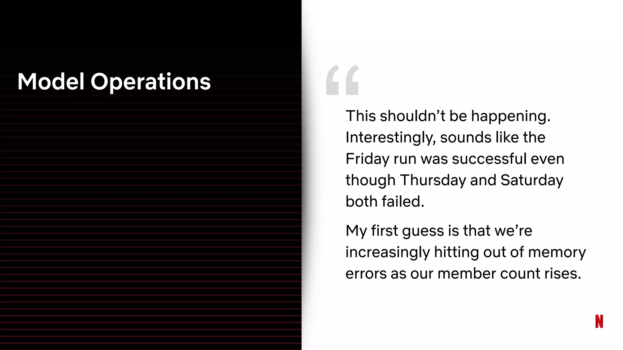 Model Operations
“This shouldn’t be happening.
Interestingly, sounds like the
Friday run was successful even
though Thursday and Saturday
both failed.
My first guess is that we’re
increasingly hitting out of memory
errors as our member count rises.
 