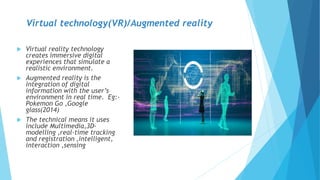 Virtual technology(VR)/Augmented reality
 Virtual reality technology
creates immersive digital
experiences that simulate a
realistic environment.
 Augmented reality is the
integration of digital
information with the user’s
environment in real time. Eg:-
Pokemon Go ,Google
glass(2014)
 The technical means it uses
include Multimedia,3D-
modelling ,real-time tracking
and registration ,intelligent,
interaction ,sensing
 