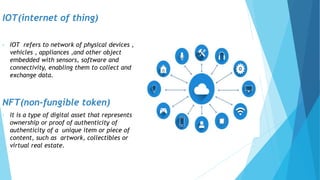 IOT(internet of thing)
• IOT refers to network of physical devices ,
vehicles , appliances ,and other object
embedded with sensors, software and
connectivity, enabling them to collect and
exchange data.
NFT(non-fungible token)
• It is a type of digital asset that represents
ownership or proof of authenticity of
authenticity of a unique item or piece of
content, such as artwork, collectibles or
virtual real estate.
 