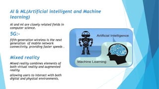 AI & ML(Artificial intelligent and Machine
learning)
Al and ml are closely related fields in
computer science.
5G:-
fifth-generation wireless is the next
generation of mobile network
connectivity, providing faster speeds .
Mixed reality
Mixed reality combines elements of
both virtual reality and augmented
reality.
allowing users to interact with both
digital and physical environments.
 